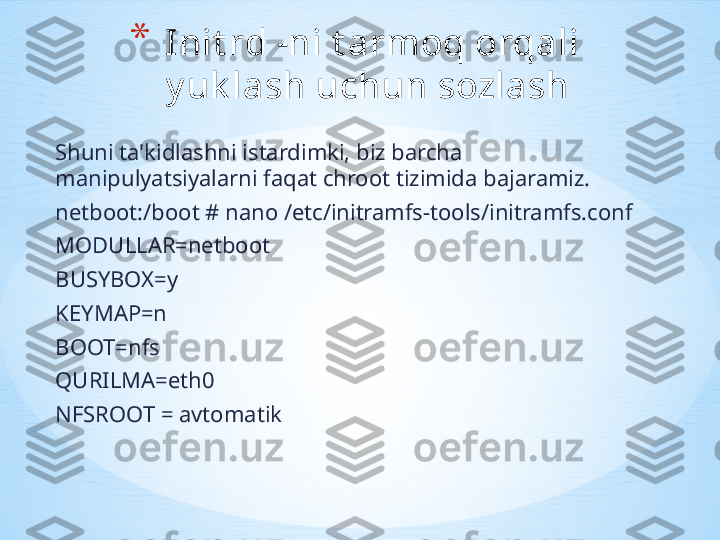 Shuni ta'kidlashni istardimki, biz barcha 
manipulyatsiyalarni faqat chroot tizimida bajaramiz.
netboot:/boot # nano /etc/initramfs-tools/initramfs.conf
MODULLAR=netboot
BUSYBOX=y
KEYMAP=n
BOOT=nfs
QURILMA=eth0
NFSROOT = avtomatik * Init rd -ni t armoq orqali 
y uk lash uchun sozlash  