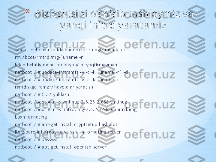 ishchi- dehqon usulida ham o'chirishingiz mumkin :
rm /boot/initrd.img-`uname -r`
lekin bolaligimdan rm buyrug'ini yoqtirmayman
netboot:/ # update-initramfs -v -c -k `uname -r` -d
netboot:/ # update-initramfs -v -c -k `uname -r` 
ramdiskga ramziy havolalar yaratish
netboot:/ # CD / yuklash
netboot:/boot # ln -s vmlinuz-2.6.26-2-686 vmlinuz
netboot:/boot # ln -s initrd.img-2.6.26-2-686 initrd.img 
Luxni o'rnating
netboot:/ # apt-get install cryptsetup hashalot 
Ildiz parolini o'rnating va ssh - ni o'rnating server
netboot:/ # passwd
netboot:/ # apt-get install openssh-server  * Biz esk isini o'chirib t ashlay miz v a 
y angi init rd y arat amiz  