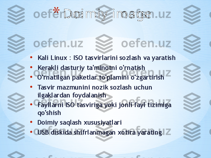 • Kali Linux : ISO tasvirlarini sozlash va yaratish
• Kerakli dasturiy ta'minotni o'rnatish
• O'rnatilgan paketlar to'plamini o'zgartirish
• Tasvir mazmunini nozik sozlash uchun 
ilgaklardan foydalanish
• Fayllarni ISO tasviriga yoki jonli fayl tizimiga 
qo'shish
• Doimiy saqlash xususiyatlari
• USB diskida shifrlanmagan xotira yarating * Doimiy  image 