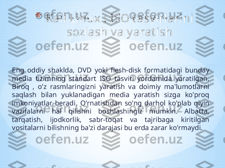 Eng  oddiy  shaklda,  DVD  yoki  flesh-disk  formatidagi  bunday 
media  tizimning  standart  ISO  tasviri  yordamida  yaratilgan. 
Biroq  ,  o'z  rasmlaringizni  yaratish  va  doimiy  ma'lumotlarni 
saqlash  bilan  yuklanadigan  media  yaratish  sizga  ko'proq 
imkoniyatlar  beradi.   O'rnatishdan  so'ng  darhol  ko'plab  qiyin 
vazifalarni  hal  qilishni  boshlashingiz  mumkin.  Albatta, 
tarqatish,  ijodkorlik,  sabr-toqat  va  tajribaga  kiritilgan 
vositalarni bilishning ba'zi darajasi bu erda zarar ko'rmaydi.  * Kali Linux : I SO t asv irlarini 
sozlash v a y arat ish 