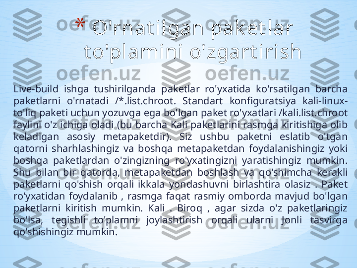 Live-build  ishga  tushirilganda  paketlar  ro'yxatida  ko'rsatilgan  barcha 
paketlarni  o'rnatadi  /*.list.chroot.  Standart  konfiguratsiya  kali-linux-
to'liq paketi uchun yozuvga ega bo'lgan paket ro'yxatlari /kali.list.chroot 
faylini  o'z  ichiga  oladi (bu  barcha Kali  paketlarini rasmga kiritishiga  olib 
keladigan  asosiy  metapaketdir).  Siz  ushbu  paketni  eslatib  o'tgan 
qatorni  sharhlashingiz  va  boshqa  metapaketdan  foydalanishingiz  yoki 
boshqa  paketlardan  o'zingizning  ro'yxatingizni  yaratishingiz  mumkin. 
Shu  bilan  bir  qatorda,  metapaketdan  boshlash  va  qo'shimcha  kerakli 
paketlarni  qo'shish  orqali  ikkala  yondashuvni  birlashtira  olasiz  .  Paket 
ro'yxatidan  foydalanib  ,  rasmga  faqat  rasmiy  omborda  mavjud  bo'lgan 
paketlarni  kiritish  mumkin.  Kali  .  Biroq  ,  agar  sizda  o'z  paketlaringiz 
bo'lsa,  tegishli  to'plamni  joylashtirish  orqali  ularni  Jonli  tasvirga 
qo'shishingiz mumkin.  * O'rnat ilgan pak et lar 
t o'plamini o'zgart irish 