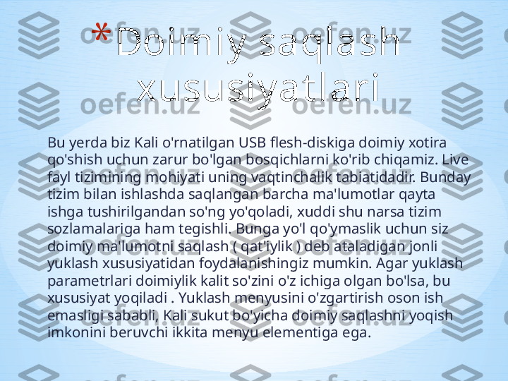 Bu yerda biz Kali o'rnatilgan USB flesh-diskiga doimiy xotira 
qo'shish uchun zarur bo'lgan bosqichlarni ko'rib chiqamiz. Live 
fayl tizimining mohiyati uning vaqtinchalik tabiatidadir. Bunday 
tizim bilan ishlashda saqlangan barcha ma'lumotlar qayta 
ishga tushirilgandan so'ng yo'qoladi, xuddi shu narsa tizim 
sozlamalariga ham tegishli. Bunga yo'l qo'ymaslik uchun siz 
doimiy ma'lumotni saqlash ( qat'iylik ) deb ataladigan jonli 
yuklash xususiyatidan foydalanishingiz mumkin. Agar yuklash 
parametrlari doimiylik kalit so'zini o'z ichiga olgan bo'lsa, bu 
xususiyat yoqiladi . Yuklash menyusini o'zgartirish oson ish 
emasligi sababli, Kali sukut bo'yicha doimiy saqlashni yoqish 
imkonini beruvchi ikkita menyu elementiga ega.  * Doimiy  saqlash 
xususiy at lari 