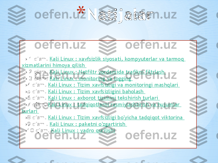 * Natijalar
 → 1-qism .  Kali Linux :  xavfsizlik   siyosati ,  kompyuterlar   va   tarmoq  
xizmatlarini   himoya   qilish  
 
→ 2-qism .  Kali Linux :  Netfiltr   yordamida   trafikni   filtrlash  
 
→ 3-qism .  Kali Linux : monitoring  va  logging 
→ 4-qism .  Kali Linux :  Tizim   xavfsizligi   va   monitoringi   mashqlari  
→ 5-qism .  Kali Linux :  Tizim   xavfsizligini   baholash  
→ 6-qism .  Kali Linux :  axborot   tizimini   tekshirish   turlari  
→ 7-qism .  Kali Linux :  tadqiqotlarni   rasmiylashtirish   va   hujumlar  
turlari  
→ 8-qism .  Kali Linux :  Tizim   xavfsizligi   bo'yicha   tadqiqot   viktorina  
→ 9-qism  .  Kali Linux :  paketni   o'zgartirish  
→ 10-qism .  Kali Linux  :  yadro   qurilishi 