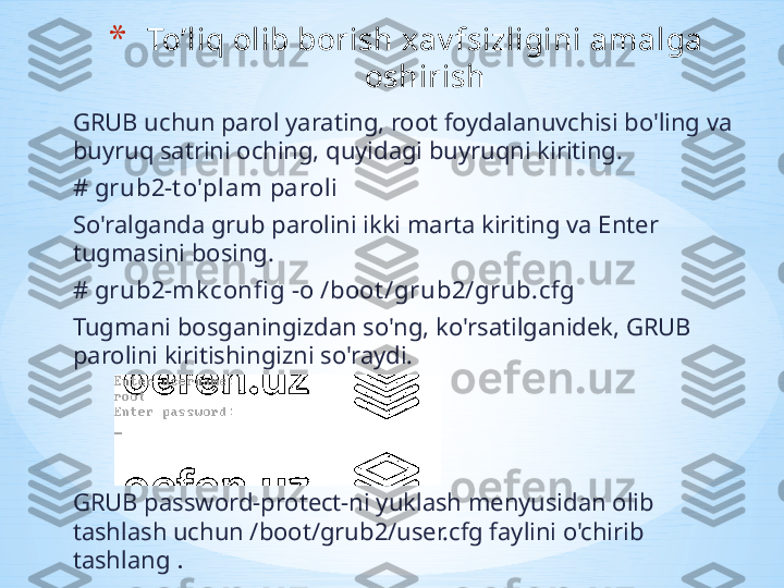 GRUB uchun parol yarating, root foydalanuvchisi bo'ling va 
buyruq satrini oching, quyidagi buyruqni kiriting.
# grub2-t o'plam paroli 
So'ralganda grub parolini ikki marta kiriting va Enter 
tugmasini bosing.
# grub2-mk confi g -o /boot /grub2/grub.cfg
Tugmani bosganingizdan so'ng, ko'rsatilganidek, GRUB 
parolini kiritishingizni so'raydi.
GRUB password-protect-ni yuklash menyusidan olib 
tashlash uchun /boot/grub2/user.cfg faylini o'chirib 
tashlang  .* To ’ liq olib borish xav fsizligini amalga 
oshirish 