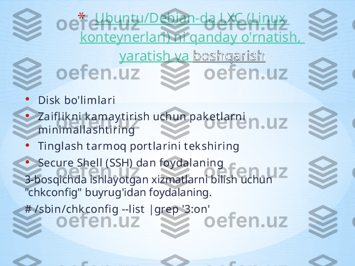 • Disk  bo'limlari
• Zaifl ik ni k amay t irish uchun pak et larni 
minimallasht iring
• Tinglash t armoq port larini t ek shiring
• Secure Shell (SSH) dan foy dalaning
3-bosqichda ishlayotgan xizmatlarni bilish uchun 
"chkconfig" buyrug'idan foydalaning.
# /sbin/chk confi g --list  |grep '3:on' * Ubuntu/ Debian -da LXC (Linux 
konteynerlari )  ni   qanday   o'rnatish , 
yaratish   va   boshqarish 