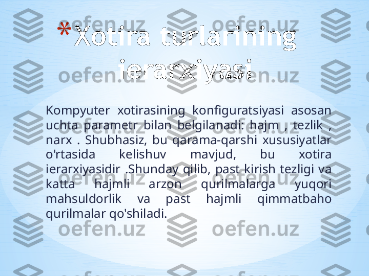 Kompyuter  xotirasining  konfiguratsiyasi  asosan 
uchta  parametr  bilan  belgilanadi:  hajm  ,  tezlik  , 
narx  .  Shubhasiz,  bu  qarama-qarshi  xususiyatlar 
o'rtasida  kelishuv  mavjud,  bu  xotira 
ierarxiyasidir  .Shunday  qilib,  past  kirish  tezligi  va 
katta  hajmli  arzon  qurilmalarga  yuqori 
mahsuldorlik  va  past  hajmli  qimmatbaho 
qurilmalar qo'shiladi.  * Xotira turlarining 
ierarxiyasi 