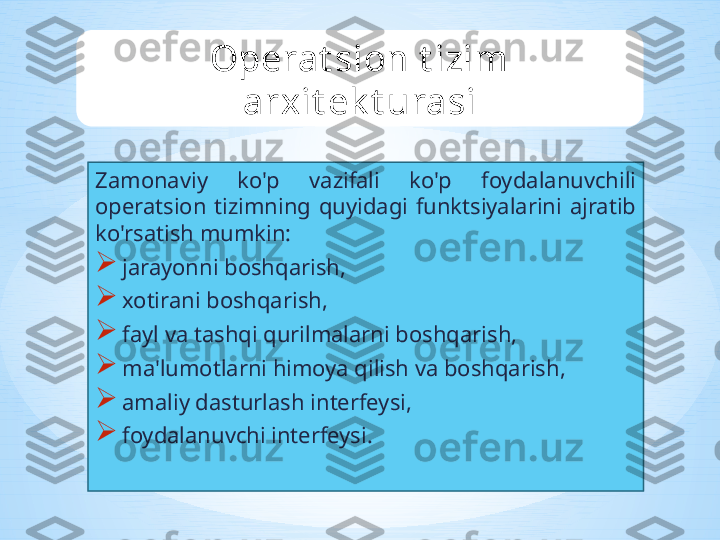 Zamonaviy  ko'p  vazifali  ko'p  foydalanuvchili 
operatsion  tizimning  quyidagi  funktsiyalarini  ajratib 
ko'rsatish mumkin: 

jarayonni boshqarish, 

xotirani boshqarish,

fayl va tashqi qurilmalarni boshqarish,

ma'lumotlarni himoya qilish va boshqarish,

amaliy dasturlash interfeysi,

foydalanuvchi interfeysi. Operat sion t izim 
arxit ek t urasi 