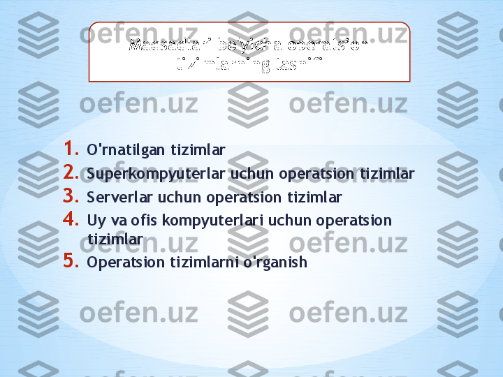 1. O'rnatilgan tizimlar
2. Superkompyuterlar uchun operatsion tizimlar
3. Serverlar uchun operatsion tizimlar
4. Uy va ofis kompyuterlari uchun operatsion 
tizimlar
5. Operatsion tizimlarni o'rganish Maqsadlari bo'yicha operatsion 
tizimlarning tasnifi 