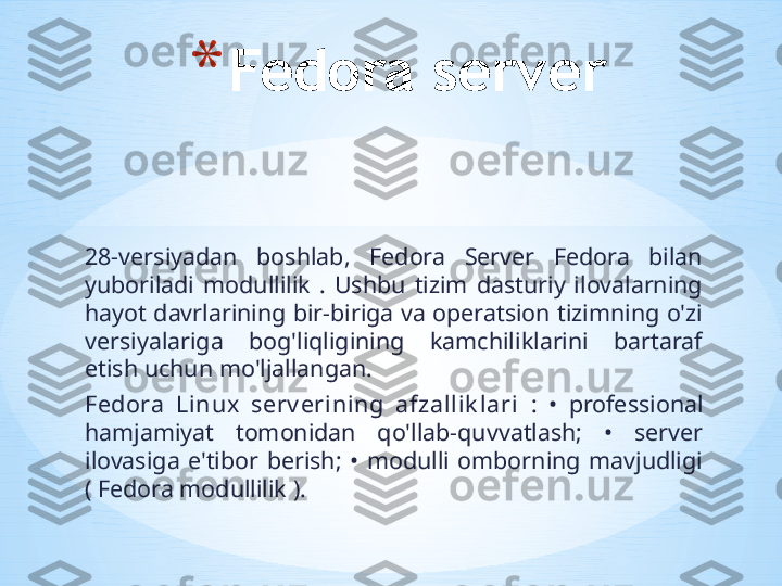 28-versiyadan  boshlab,  Fedora  Server  Fedora  bilan 
yuboriladi  modullilik  .  Ushbu  tizim  dasturiy  ilovalarning 
hayot davrlarining bir-biriga va operatsion tizimning o'zi 
versiyalariga  bog'liqligining  kamchiliklarini  bartaraf 
etish uchun mo'ljallangan.
Fedora  Linux  serv erining  afzallik lari  :  •  professional 
hamjamiyat  tomonidan  qo'llab-quvvatlash;  •  server 
ilovasiga  e'tibor  berish;  •  modulli  omborning  mavjudligi 
( Fedora modullilik ). * Fedora server 