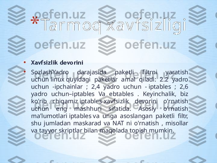 • Xavfsizlik devorini
• SozlashYadro  darajasida  paketli  filtrni  yaratish 
uchun linux quyidagi  paketlar  amal  qiladi:  2.2  yadro 
uchun  -ipchainlar  ;  2,4  yadro  uchun  - iptables  ;  2,6 
yadro  uchun–iptables  Va  ebtables  .  Keyinchalik,  biz 
ko'rib  chiqamiz iptables xavfsizlik  devorini  o'rnatish 
uchun  eng  mashhuri  sifatida.  Asosiy  o'rnatish 
ma'lumotlari iptables va  unga  asoslangan  paketli  filtr, 
shu  jumladan  maskarad  va  NAT  ni  o'rnatish  ,  misollar 
va tayyor skriptlar bilan maqolada topish mumkin.  * Tarmoq xav fsizligi 