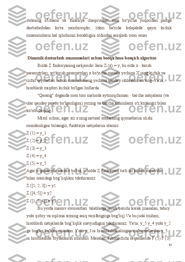 stekning   o'lchami   va   funksiya   chaqiruvlari   soni   bo'yicha   yuqoridan   pastga
dasturlashdan   ko'ra   yaxshiroqdir,   lekin   ba'zida   kelajakda   qaysi   kichik
muammolarni hal qilishimiz kerakligini oldindan aniqlash oson emas.
 Dinamik dasturlash muammolari uchun bosqichma-bosqich algoritm
Bizda Z funksiyaning natijasidir.Jami Z (x) = y, bu erda x - kirish 
parametrlari, y - kirish parametrlari x bo'yicha masala yechimi.X ning kichik va 
izchil qiymatlari uchun muammoning yechimi qanday ishlashini ko'ring. Ya'ni, 
hisoblash miqdori kichik bo'lgan hollarda.
"Qarang" deganda men tom ma'noda aytmoqchiman - barcha natijalarni (va 
ular qanday paydo bo'lganligini) yozing va barcha echimlarni o'z ko'zingiz bilan 
ko'rib chiqing.
Misol uchun, agar siz x ning natural sonlarning qiymatlarini olishi 
mumkinligini bilsangiz, funktsiya natijalarini olamiz:
Z (1) = y_1
Z (2) = y_2
Z (3) = y_3
Z (4) = y_4
Z (5) = y_5
Agar x qandaydir massiv bo'lsa, u holda Z funksiyasi turli xil kichik massivlar 
bilan orasidagi bog’liqlikni tekshiramiz:
Z ([1, 2, 3]) = y1
Z ([4, 5]) = y2
Z ([1, 5, 4]) = y3
Bu yerda massiv elementlari  talablarga javob berishi kerak (masalan, tabiiy 
yoki ijobiy va oqilona sizning aniq vazifangizga bog'liq).Va bu juda muhim, 
hisoblash natijalarida bog’liqlik mavjudligini tekshiramiz. Ya'ni, y_5 y_4 yoki y_2 
ga bog'liq bo'lishi mumkin. Yoki y_3 ni hisoblashda olingan ma'lumotlardan y_5 
ni hisoblashda foydalanish mumkin. Masalan, Fibonachchi raqamlarida F (5) F (3) 
11 