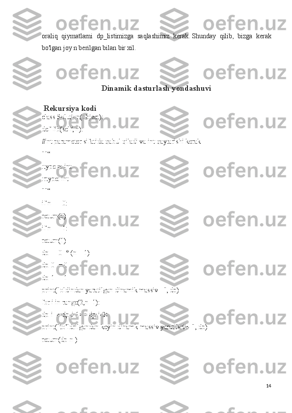 oraliq   qiymatlarni   dp_listimizga   saqlashimiz   kerak.   Shunday   qilib,   bizga   kerak
bo'lgan joy n berilgan bilan bir xil.
Dinamik dasturlash yondashuvi
 Rekursiya kodi
class Solution(object):
def fib(self, n):
#int parameter sifatida qabul qiladi va int qaytarishi kerak
""“
:type n: int
:rtype: int
""“
if n == 0:
return(0)
if n == 1:
return(1)
dp = [0] * (n + 1)
dp[0] = 0
dp[1] = 1
print("oldindan yaratilgan dinamik massiv= ", dp)
for i in range(2,n+1):
dp[i] = dp[i-1] + dp[i-2]
print("to’ldrilgandan keyin dinamk massiv yaratiladi= ", dp)
return(dp[n])
14 