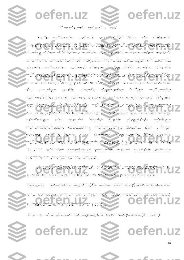 Dinamik ma’lumotlar tuzilmasi 
Statik   ma’lumotlar   tuzilmasi   vaqt   o’tishi   bilan   o’z   o’lchamini
o’zgartirmaydi. Biz har doim dastur kodidagi statik ma’lumotlar tuzilmasiga qarab
ularning   olchamini   bilishimiz   mumkin.   Bunday   ma’lumotlarga   teskari   ravishda
dinamik   ma’lumotlar   tuzilmasi   mavjud   bo’lib,   bunda   dastur   bajarilishi   davomida
dinamik   ma’lumotlar   tuzilmasi   o’lchamini   o’zgartirishi   mumkin.   Dinamik
ma’lumotlar tuzilmasi – bu qandaydir bir qonuniyatga asoslanib shakllangan, lekin
elementlari   soni,   o’zaro   joylashuvi   va   o’zaro   aloqasi   dastur   bajarilishi   davomida
shu   qonuniyat   asosida   dinamik   o’zgaruvchan   bo’lgan   ma’lumotlar
tuzilmasidir.Malumotlar   tuzilmasi   dasturlarda   ma’lumotlar   ajratish   usuli   bo’yicha
staticdinamikaga   bo’linadi.Statik   ma’lumotlar   tuzilmasi-bu   kompyuterning
xotirasida   joylashishi   va   elementlarning   o’zaro   aloqalari   ular   tomondan   amalga
oshiriladigan   soha   dasturini   bajarish   paytida   o’zgarishsiz   qoladigan
ma’lumotlardir.Statik   strukturaning   ma’lumotlariga   dasturda   elon   qilingan
asosiyva   mahalliy   hamda   global   darajadagi   o’zgaruvchilar   kiradi.Dinamik
ma’lumotlar   tuzilmasi-bu   kompyuterning   xotirasiga   joylashtrilishi   va   NEW   va
DELETE   kabi   tizm   protseduralari   yordamida   dasturni   bajarishda   xotiradan
o’chirilishi mumkinbo’lgan ma’lumotlar.
Dinamik   ma’lumotlar   tuzilmasi     o’zichiga   malumotlar   strukturasini     hosil
qilishda kerak bo’ladigan barcha tuzilma va texnologiyalarni qamrab oladi.
Bularga C++ dasturlash tilidagi STL(Standart template library),classlar,structuralar
Emun xizmachi so’zi bilan hosil qilingan malumot tuzilmalari,union( birlashmalar)
Ko’rsatkichlar va boshqalarni o’z ichiga oladi.
Dinamik ma’lumotlar tuzilmasi quyidagicha  klassifikatsiyalanadi.(3.1-rasm)
16 