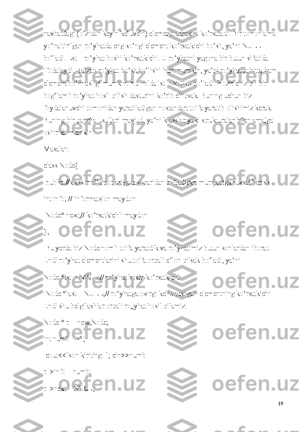 navbatdagi (o’zidan keyin keluvchi) elementi adresini ko’rsatadi. Bir tomonlama 
yo’naltirilgan ro’yhatda eng so’ngi element ko’rsatkichi bo’sh, ya’ni NULL 
bo’ladi. Lst – ro’yhat boshi ko’rsatkichi. U ro’yhatni yagona bir butun sifatida 
ifodalaydi. Ba’zan ro’yhat bo’sh bo’lishi ham mumkin, ya’ni ro’yhatda bitta ham 
element bo’lmasligi mumkin. Bu holda lst = NULL bo’ladi. Hozir chiziqli bir 
bog’lamli ro’yhat hosil qilish dasturini ko’rib chiqsak. Buning uchun biz 
foydalanuvchi tomonidan yaratiladigan nostandart toifa yaratib olishimiz kerak. 
Buning bir qancha usullari mavjud, ya’ni klasslar yoki strukturalar bilan amalga 
oshirish mumkin. 
Masalan:
class Node{
  public://klass ma’lumotlariga tashqaridan bo‘ladigan murojaatga ruxsat berish 
int info; // informatsion maydon
  Node* next;// ko‘rsatkichli maydon 
};
  Bu yerda biz Node nomli toifa yaratdik va ro’yhatimiz butun sonlardan iborat. 
Endi ro’yhat elementlarini shu toifa orqali e’lon qilsak bo’ladi, ya’ni 
Node *lst = NULL;// ro‘yhat boshi ko‘rsatkichi
  Node *last = NULL;// ro‘yhatga oxirgi kelib tushgan elementning ko‘rsatkichi 
Endi shu belgilashlar orqali ro„yhat hosil qilamiz. 
Node * p = new Node; 
int numb = -1;
  cout<<"son kiriting: "; cin>>numb
p->info = numb; 
p->next = NULL; 
19 