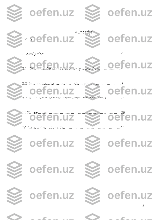 Mundarija
I Kirish
II Asosiy qism ……..………………………………………………..4
2.1. Dinamik dasturlash haqida umumiy tushunchalar……….…......4
2.2.Dinamik dasturlashda optimallik tamoyili……………………....8
2.3. C++ dasaturlash tilida dinamik ma’lumotlar tuzilmasi……..….24
III Xulosa………………………………………………...…………39
IV Foydalanilgan adabiyotlar………………………………….……40
2 