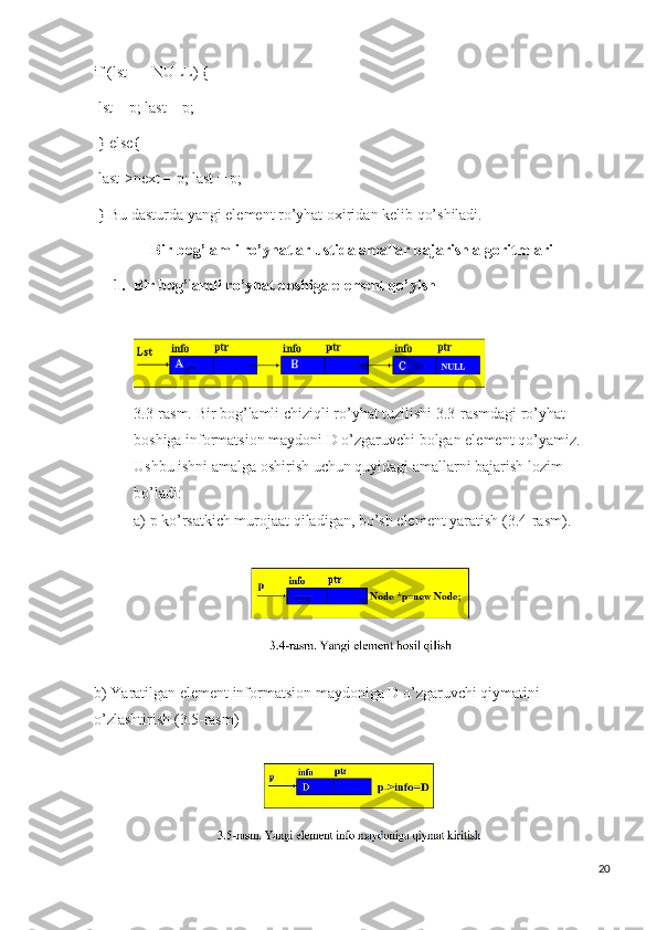 if (lst == NULL) {
  lst = p; last = p;
  } else{
  last->next = p; last = p;
  } Bu dasturda yangi element ro’yhat oxiridan kelib qo’shiladi.
Bir bog’lamli ro’yhatlar ustida amallar bajarish algoritmlari
1. Bir bog’lamli ro’yhat boshiga element qo’yish
3.3-rasm. Bir bog’lamli chiziqli ro’yhat tuzilishi 3.3-rasmdagi ro’yhat 
boshiga informatsion maydoni D o’zgaruvchi bolgan element qo’yamiz. 
Ushbu ishni amalga oshirish uchun quyidagi amallarni bajarish lozim 
bo’ladi: 
a) p ko’rsatkich murojaat qiladigan, bo’sh element yaratish (3.4-rasm).
          
b) Yaratilgan element informatsion maydoniga D o’zgaruvchi qiymatini 
o’zlashtirish (3.5-rasm)
20 