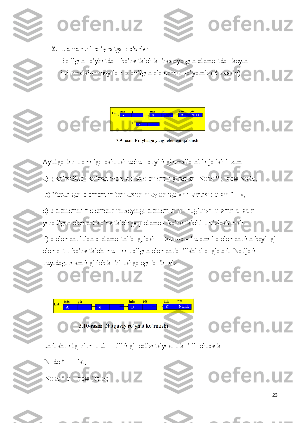 3. Elementni ro’yhatga qo’shish 
Berilgan ro’yhatda p ko’rsatkich ko’rsatayotgan elementdan keyin 
informatsion maydoni x bo’lgan elementni qo’yamiz (3.9-rasm).
          
Aytilganlarni amalga oshirish uchun quyidagi amallarni bajarish lozim: 
a) q ko’rsatkich ko’rsatuvchi bo’sh elementni yaratish: Node *q=new Node;
  b) Yaratilgan element informatsion maydoniga x ni kiritish: q->info=x; 
c) q elementni p elementdan keyingi element bilan bog’lash. q->ptr=p->ptr – 
yaratilgan element ko’rsatkichiga p element ko’rsatkichini o’zlashtirish. 
d) p element bilan q elementni bog„lash. p->ptr=q – bu amal p elementdan keyingi 
element q ko’rsatkich murojaat qilgan element bo’lishini anglatadi. Natijada 
quyidagi rasmdagidek ko’rinishga ega bo’lamiz.
Endi shu algoritmni C++ tilidagi realizatsiyasini ko’rib chiqsak.
  Node * p = lst;
  Node * q = new Node; 
23 