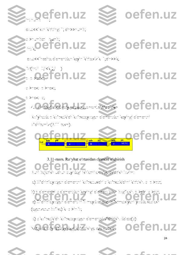 int numb = -1; 
cout<<"son kiriting: "; cin>>numb; 
q->number = numb;
  int k;
  cout<<"nechta elementdan keyin kiritasiz k=";cin>>k;
for(int i=0;i<k-1;i++)
p=p->next;
q->next=p->next;
p->next=q;
4. Bir bog’lamli ro’yhatdan elementni o’chirish 
Ro’yhatda p ko’rsatkich ko’rsatayotgan elementdan keyingi elementni 
o’chiramiz (3.11-rasm).
Buni bajarish uchun quyidagi ishlarni amalga oshirish lozim:
  a) O’chirilayotgan elementni ko’rsatuvchi q ko’rsatkichni kiritish. q=p->ptr; 
b) p elementni q elementdan keyingi element bilan bog’lash. p->ptr=q->ptr;
  c) O’chirilayotgan element info maydonidagi informatsiyani yodda saqlash 
(agar zarur bo’lsa) k=q->info;
  d) q ko’rsatkich ko’rsatayotgan elementni o’chirish. delete(q) 
Natijada ro’yhat quyidagi ko’rinishga ega bo’ladi:
24 