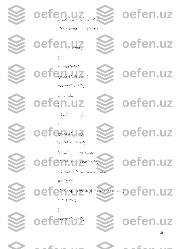   cout<<ptr->number<<" ";
  if (ptr->next == 0) break;
 
ptr = ptr->next;
  }
  cout<<"\n\n";
  system("PAUSE");
  system("CLS");
  continue;
  }
  if (action == 3)
  {
  system("CLS");
  Node* p = head;
  Node* q = new Node;
  Node* last = new Node;
  int max=p->number; q=head;
  while(p){
  if(max<p->number){ max=p->number;}
  p=p->next;
  }
  system("CLS");
29 