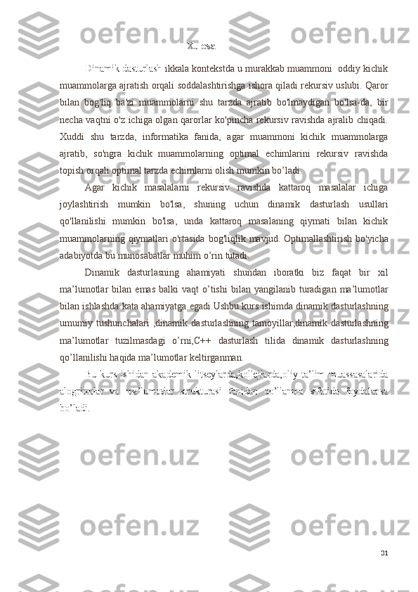   Xulosa
Dinamik dasturlash   ikkala kontekstda u murakkab muammoni  oddiy kichik
muammolarga ajratish orqali soddalashtirishga ishora qiladi   rekursiv uslubi. Qaror
bilan   bog'liq   ba'zi   muammolarni   shu   tarzda   ajratib   bo'lmaydigan   bo'lsa-da,   bir
necha vaqtni o'z ichiga olgan qarorlar ko'pincha rekursiv ravishda ajralib chiqadi.
Xuddi   shu   tarzda,   informatika   fanida,   agar   muammoni   kichik   muammolarga
ajratib,   so'ngra   kichik   muammolarning   optimal   echimlarini   rekursiv   ravishda
topish orqali optimal tarzda echimlarni olish mumkin bo’ladi. 
Agar   kichik   masalalarni   rekursiv   ravishda   kattaroq   masalalar   ichiga
joylashtirish   mumkin   bo'lsa,   shuning   uchun   dinamik   dasturlash   usullari
qo'llanilishi   mumkin   bo'lsa,   unda   kattaroq   masalaning   qiymati   bilan   kichik
muammolarning qiymatlari  o'rtasida bog'liqlik mavjud.   Optimallashtirish   bo ' yicha
adabiyotda   bu   munosabatlar   muhim   o ’ rin   tutadi .
Dinamik   dasturlasning   ahamiyati   shundan   iboratki   biz   faqat   bir   xil
ma ’ lumotlar   bilan   emas   balki   vaqt   o ’ tishi   bilan   yangilanib   turadigan   ma ’ lumotlar
bilan   ishlashda   kata   ahamiyatga   egadi . Ushbu   kurs   ishimda   dinamik   dasturlashning
umumiy   tushunchalari   , dinamik   dasturlashning   tamoyillar , dinamik   dasturlashning
ma ’ lumotlar   tuzilmasdagi   o ’ rni , C ++   dasturlash   tilida   dinamik   dasturlashning
qo ’ llanilishi   haqida   ma ’ lumotlar   keltirganman .
Bu   kurs   ishidan   akademik   litseylarda,kollejlarda,oliy   ta’lim   muassasalarida
alogritmlar   va   ma’lumotlar   strukturasi   fanidan   qo’llanma   sifatida   foydalansa
bo’ladi.
31 