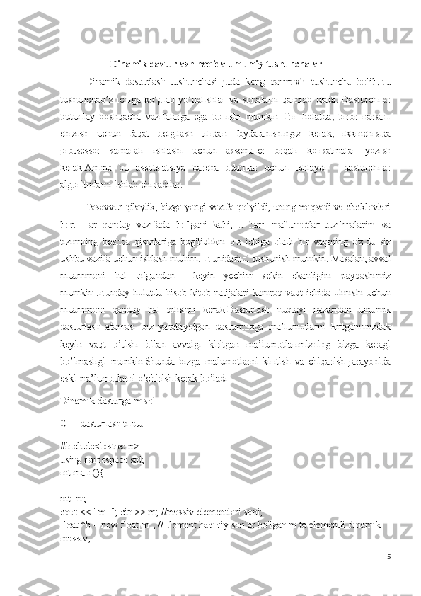 Dinamik dasturlash haqida umumiy tushunchalar
Dinamik   dasturlash   tushunchasi   juda   keng   qamrovli   tushuncha   bolib,Bu
tushunchao’z   ichiga   ko’plab   yo’nalishlar   va   sohalarni   qamrab   oladi.   Dasturchilar
butunlay   boshqacha   vazifalarga   ega   bo'lishi   mumkin.   Bir   holatda,   biror   narsani
chizish   uchun   faqat   belgilash   tilidan   foydalanishingiz   kerak,   ikkinchisida
protsessor   samarali   ishlashi   uchun   assembler   orqali   ko'rsatmalar   yozish
kerak.Ammo   bu   assotsiatsiya   barcha   odamlar   uchun   ishlaydi   -   dasturchilar
algoritmlarni ishlab chiqadilar.
  Tasavvur qilaylik, bizga yangi vazifa qo’yildi, uning maqsadi va cheklovlari
bor.   Har   qanday   vazifada   bo'lgani   kabi,   u   ham   ma'lumotlar   tuzilmalarini   va
tizimning   boshqa   qismlariga   bog'liqlikni   o'z   ichiga   oladi   bir   vaqtning   o'zida   siz
ushbu vazifa uchun ishlash muhim.  Bunidarhol tushunish mumkin. Masalan, avval
muammoni   hal   qilgandan     keyin   yechim   sekin   ekanligini   payqashimiz
mumkin .Bunday holatda hisob-kitob natijalari kamroq vaqt ichida olinishi uchun
muammoni   qanday   hal   qilishni   kerak.Dasturlash   nuqtayi   nazaridan   dinamik
dasturlash   atamasi   biz   yaratayotgan   dasturmizga   ma’lumotlarni   kirtganimizdak
keyin   vaqt   o’tishi   bilan   avvalgi   kiritgan   ma’lumotlarimizning   bizga   keragi
bo’lmasligi   mumkin.Shunda   bizga   malumotlarni   kiritish   va   chiqarish   jarayonida
eski ma’lumotlarni o’chirish kerak bo’ladi.
Dinamik dasturga misol
C++ dasturlash tilida
#include<iostream>
using namespace std;
int main(){
int  m;
cout << "m="; cin >> m; //massiv elementlari soni;
float *b = new float[m]; //Element haqiqiy sonlar bo'lgan m ta elementli dinamik 
massiv;
5 