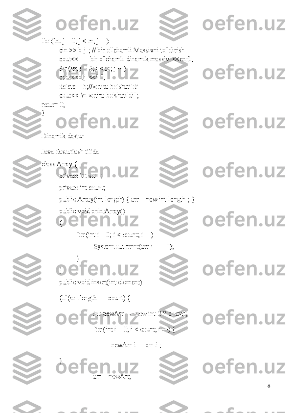 for (int j = 0; j < m; j++)
cin >> b[j]; // bir o'lchamli Massivni to'ldirish
cout<<"     bir o'lchamli dinamik massiv"<<endl;
for (int j = 0; j < m; j++)
cout<<b[j]<<" ";
delete [] b;//xotira bo'shatildi
cout<<"\n xotira bo'shatildi";
return 0;
}
Dinamik dastur
Java dasturlash tilida
class Array {
private int arr[];
private int count;
public Array(int length) { arr = new int[length]; }
public void printArray()
{
for (int i = 0; i < count; i++) 
System.out.print(arr[i] + " ");
}
}
public void insert(int element)
{if (arr.length == count) {
int newArr[] = new int[2 * count];
for (int i = 0; i < count; i++) {
newArr[i] = arr[i];
}
arr = newArr;
6 