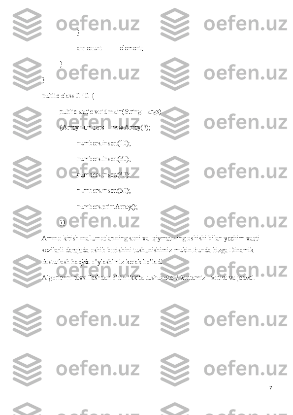 }
arr[count++] = element;
}
}
public class GFG {
public static void main(String[] args)
{Array numbers = new Array(3);
numbers.insert(10);
numbers.insert(30);
numbers.insert(40);
numbers.insert(50);
numbers.printArray();
}}
Ammo kirish ma'lumotlarining soni va  qiymatining oshishi bilan yechim vaqti 
sezilarli darajada oshib borishini tushunishimiz mukin.Bunda bizga Dinamik 
dasturlash haqida o’ylashimiz kerak bo’ladi.
Algoritmni tavsiflashdan oldin ikkita tushunchani kiritamiz - xotira va jadval.
7 