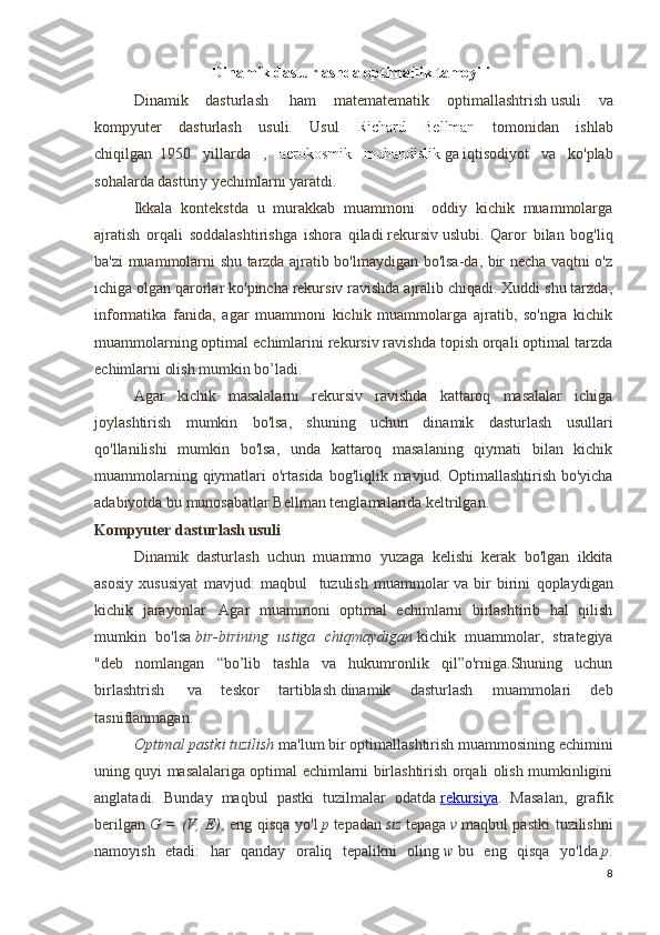 Dinamik dasturlashda optimallik tamoyili
  Dinamik   dasturlash     ham   matematematik   optimallashtrish   usuli   va
kompyuter   dasturlash   usuli.   Usul   Richard   Bellman   tomonidan   ishlab
chiqilgan     1950   yillarda   ,   aerokosmik   muhandislik   ga   iqtisodiyot   va   ko'plab
sohalarda dasturiy yechimlarni yaratdi.
  Ikkala   kontekstda   u   murakkab   muammoni     oddiy   kichik   muammolarga
ajratish   orqali   soddalashtirishga   ishora   qiladi   rekursiv   uslubi.   Qaror   bilan   bog'liq
ba'zi muammolarni shu tarzda ajratib bo'lmaydigan bo'lsa-da, bir necha vaqtni o'z
ichiga olgan qarorlar ko'pincha rekursiv ravishda ajralib chiqadi. Xuddi shu tarzda,
informatika   fanida,   agar   muammoni   kichik   muammolarga   ajratib,   so'ngra   kichik
muammolarning optimal echimlarini rekursiv ravishda topish orqali optimal tarzda
echimlarni olish mumkin bo’ladi. 
Agar   kichik   masalalarni   rekursiv   ravishda   kattaroq   masalalar   ichiga
joylashtirish   mumkin   bo'lsa,   shuning   uchun   dinamik   dasturlash   usullari
qo'llanilishi   mumkin   bo'lsa,   unda   kattaroq   masalaning   qiymati   bilan   kichik
muammolarning qiymatlari  o'rtasida bog'liqlik mavjud.   Optimallashtirish bo'yicha
adabiyotda bu munosabatlar Bellman tenglamalarida keltrilgan. 
Kompyuter dasturlash usuli
Dinamik   dasturlash   uchun   muammo   yuzaga   kelishi   kerak   bo'lgan   ikkita
asosiy   xususiyat   mavjud:   maqbul     tuzulish   muammolar   va   bir   birini   qoplaydigan
kichik   jarayonlar.   Agar   muammoni   optimal   echimlarni   birlashtirib   hal   qilish
mumkin   bo'lsa   bir-birining   ustiga   chiqmaydigan   kichik   muammolar,   strategiya
"deb   nomlangan   “bo’lib   tashla   va   hukumronlik   qil”o'rniga.Shuning   uchun
birlashtrish     va   teskor   tartiblash   dinamik   dasturlash   muammolari   deb
tasniflanmagan.
Optimal pastki tuzilish   ma'lum bir optimallashtirish muammosining echimini
uning quyi masalalariga optimal echimlarni birlashtirish orqali olish mumkinligini
anglatadi.   Bunday   maqbul   pastki   tuzilmalar   odatda   rekursiya .   Masalan,   grafik
berilgan   G = (V, E) , eng qisqa yo'l   p   tepadan   siz   tepaga   v   maqbul pastki  tuzilishni
namoyish   etadi:   har   qanday   oraliq   tepalikni   oling   w   bu   eng   qisqa   yo'lda   p .
8 