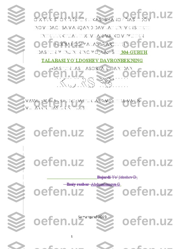 1O`ZBEKISTON RESPUBLIKASI SHAROF RASHIDOV
NOMIDAGI SAMARQAND DAVLAT UNIVERSITETI
INTELLEKTUAL TIZIMLAR VA KOMPYUTER
TEXNALOGIYALARI FAKULTETI
DASTURIY INJINIRING YO ` NALISHI  304-GURUH
TALABASI YO ` LDOSHEV DAVRONBEKNING
DASTURLASH ASOSLARI FANIDAN
KURS ISHI
MAVZU  :  VISUAL STUDIO DASTURLASH MUHITIDA MATIN 
MUHARRIRI DASTURINI TUZISH 
                                                      Bajardi  Yo’ ` ldoshev D .
   Ilmiy raxbar    Abdusalomova G .
Samarqand 2023 