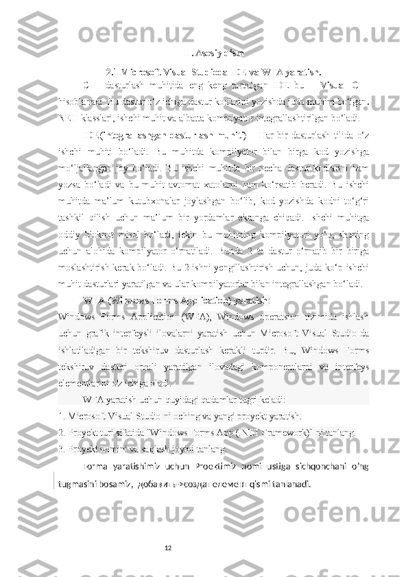 12 II. Asosiy qism
2.1 Microsoft Visual Studioda IDE va WFA yaratish.
C++   dasturlash   muhitida   eng   keng   tarqalgan   IDE   bu   –   Visual   C++
hisoblanadi. Bu dastur o‘z ichiga dastur kodlarini yozishda juda muhim bo‘lgan .
NET  klasslari, ishchi muhit va albatta kompilyator integrallashtirilgan bo‘ladi.
IDE(integrallashgan   dasturlash   muhiti)   –   Har   bir   dasturlash   tilida   o‘z
ishchi   muhiti   bo‘ladi.   Bu   muhitda   kompilyator   bilan   birga   kod   yozishga
mo‘ljallangan   joy   bo‘ladi.   Bu   ishchi   muhitda   bir   necha   dastur   kodlarini   ham
yozsa   bo‘ladi   va   bu   muhit   avtomat   xatolarni   ham   ko‘rsatib   beradi.   Bu   ishchi
muhitda   ma’lum   kutubxonalar   joylashgan   bo‘lib,   kod   yozishda   kodni   to‘g‘ri
tashkil   qilish   uchun   ma’lum   bir   yordamlar   ekranga   chiqadi.   Ishchi   muhitga
oddiy   bloknot   misol   bo‘ladi,   lekin   bu   muhitning   kompilyatori   yo‘q,   shuning
uchun   alohida   kompilyator   o‘rnatiladi.   Bunda   2   ta   dastur   o‘rnatib   bir   biriga
moslashtirish kerak bo‘ladi. Bu 2 ishni yengillashtirish uchun, juda ko‘p ishchi
muhit dasturlari yaratilgan va ular kompilyatorlar bilan integrallashgan bo‘ladi.
WFA (Windows Forms Application) yaratish :
Windows   Forms   Application   (WFA),   Windows   operatsion   tizimida   ishlash
uchun   grafik   interfeysli   ilovalarni   yaratish   uchun   Microsoft   Visual   Studio-da
ishlatiladigan   bir   tekshiruv   dasturlash   kerakli   turdir.   Bu,   Windows   Forms
tekshiruv   dasturi   orqali   yaratilgan   ilovadagi   komponentlarni   va   interfeys
elementlarini o'z ichiga oladi.
WFA yaratish uchun quyidagi qadamlar tugri keladi:
1.  Microsoft Visual Studio-ni oching va yangi proyekt yaratish.
2.  Proyekt turi sifatida "Windows Forms App (.NET Framework)" ni tanlang.
3.  Proyekt nomini va saqlash joyini tanlang.
Forma   yaratishimiz   uchun   Proektimiz   nomi   ustiga   sichqonchani   o’ng
tugmasini bosamiz,   добавить ->c оздат   елемент   qismi tanlanadi. 