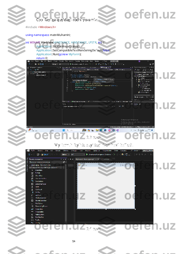 14Cpp  fayliga quyidagi kodni yozamiz:
#include   <Windows.h>
using   namespace  matnMuharriri;
int   WINAPI  WinMain( HINSTANCE ,  HINSTANCE ,  LPSTR ,  int ) {
Application ::EnableVisualStyles();
Application ::SetCompatibleTextRenderingDefault( false );
Application ::Run( gcnew   MyForm );
return  0;
}
2.3-rasm
MyForm.h faylida quyidagi form hosil bo’ladi.
2.4-rasm 