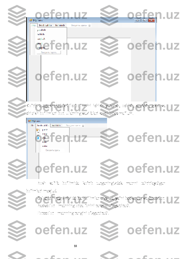 18Ko’rib   turganingizdek   File   bo’limini   ichida   yaratish,   ochish,   saqlash,   print   va
chiqish bo’limlari bor. Ularning vazifalari nomi bilan ma’lum.
Bosh   safifa   bo’limida   ko’rib   turganingizdek   matnni   tahrirlaydigan
bo’imlari mavjud.
Color bo’limini o’zida 2ta bo’limlar mavjud, ya’ni backcolor va forecolor.
Backcolor - matnning orqa fonini rangini o’zgartiradi. 
Forecolor - matnning rangini o’zgartiradi. 