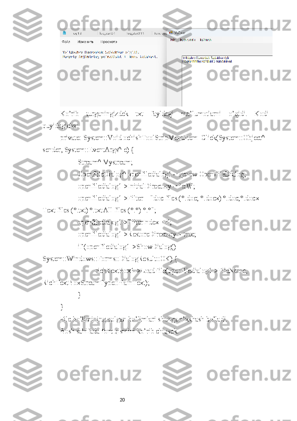 20Ko’rib   turganingizdek   txt   fayldagi   ma’lumotlarni   o’qidi.   Kodi
quyidagicha:
private: System::Void ochishToolStripMenuItem_Click(System::Object^ 
sender, System::EventArgs^ e) {
Stream^ Mystream;
OpenFileDialog^ openfiledialog1 = gcnew OpenFileDialog;
openfiledialog1->InitialDirectory = "c:\\";
openfiledialog1->Filter = "doc files (*.doc; *.docx)|*.doc;*.docx|
Text files (*.txt)|*.txt|All files (*.*)|*.*";
openfiledialog1->FilterIndex = 0;
openfiledialog1->RestoreDirectory = true;
if (openfiledialog1->ShowDialog() == 
System::Windows::Forms::DialogResult::OK) {
richTextBox1->LoadFile(openfiledialog1->FileName, 
RichTextBoxStreamType::PlainText);
}
}
File bo’limining qolgan bo’limlari shunga o’xshash bo’ladi.
Bosh sahifada font qismini ko’rib chiqsak. 