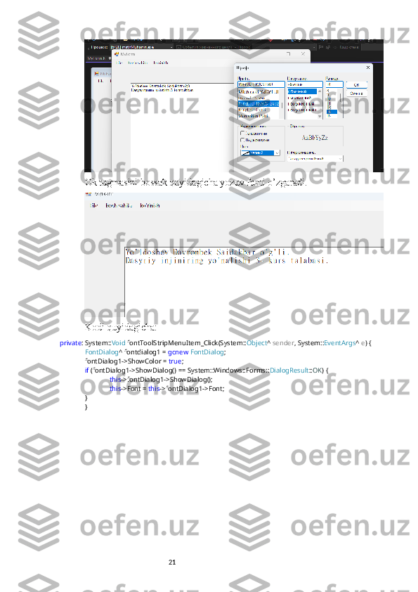 21Ok tugmasini bossak quyidagicha yozuv fonti o’zgaradi.
Kodi quyidagicha:
private : System:: Void  fontToolStripMenuItem_Click(System:: Object ^  sender , System:: EventArgs ^  e ) {
FontDialog ^ fontdialog1 =  gcnew   FontDialog ;
fontDialog1->ShowColor =  true ;
if  (fontDialog1->ShowDialog() == System::Windows::Forms:: DialogResult :: OK ) {
this ->fontDialog1->ShowDialog();
this ->Font =  this ->fontDialog1->Font;
}
} 