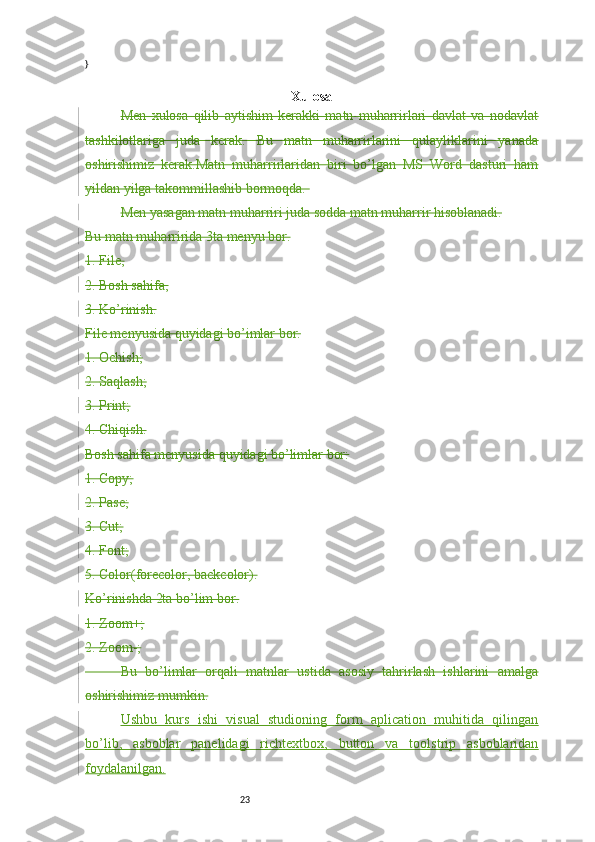 23}
Xulosa
Men   xulosa   qilib   aytishim   kerakki   matn   muharrirlari   davlat   va   nodavlat
tashkilotlariga   juda   kerak.   Bu   matn   muharrirlarini   qulayliklarini   yanada
oshirishimiz   kerak.Matn   muharrirlaridan   biri   bo’lgan   MS   Word   dasturi   ham
yildan yilga takommillashib bormoqda. 
Men yasagan matn muharriri juda sodda matn muharrir hisoblanadi.
Bu matn muharririda 3ta menyu bor.
1.  File,
2.  Bosh sahifa,
3.  Ko’rinish.
File menyusida quyidagi bo’imlar bor.
1.  Ochish;
2.  Saqlash;
3.  Print;
4.  Chiqish.
Bosh sahifa menyusida quyidagi bo’limlar bor:
1.  Copy;
2.  Pase;
3.  Cut;
4.  Font;
5.  Color(forecolor, backcolor).
Ko’rinishda 2ta bo’lim bor.
1.  Zoom+;
2.  Zoom-;
           Bu   bo’limlar   orqali   matnlar   ustida   asosiy   tahrirlash   ishlarini   amalga
oshirishimiz mumkin.
Ushbu   kurs   ishi   visual   studioning   form   aplication   muhitida   qilingan
bo’lib,   asboblar   panelidagi   richtextbox,   button   va   toolstrip   asboblaridan
foydalanilgan. 