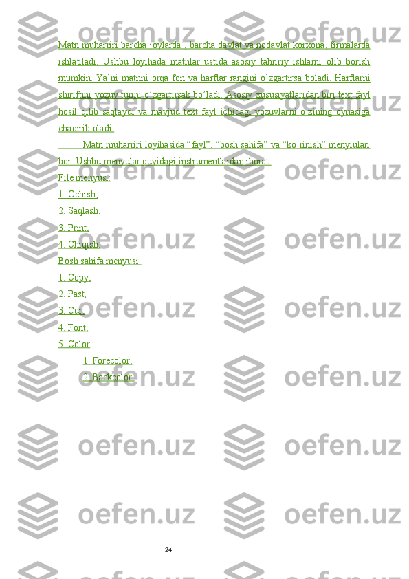 24Matn muharriri barcha joylarda , barcha davlat va nodavlat korxona , firmalarda
ishlatiladi.   Ushbu   loyihada   matnlar   ustida   asosiy   tahririy   ishlarni   olib   borish
mumkin. Ya’ni  matnni  orqa fon va   harflar  rangini  o’zgartirsa  boladi.   Harflarni
shiriftini yozuv turini o’zgartirsak bo’ladi. Asosiy xus usiyatlaridan biri text fayl
hosil   qilib   saqlaydi   va   mavjud   text   fayl   ichidagi   yozuvlar ni   o`zining   oynasiga
chaqirib oladi.
           Matn muharriri loyihasida “ fayl”, “bosh sahifa” va “ko`rinish” menyiulari
bor. Ushbu menyular quyidagi ins trumentlardan iborat:
File menyusi:
1.     Ochish,
2.     Saqlash,
3.     Print,
4.     Chiqish .
Bosh sahifa menyusi:
1.     Copy,
2.     Past,
3.     Cur,
4.     Font,
5.     Color
1.     Forecolor,
2.     Backcolor. 
