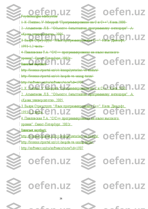 26Foydalanilgan adabiyotlar
1. К .Паппас, У. Мюррей “Программирование на С и С++”, Киев,2000. 
2.   Атымтаева   Л.Б.   “Объектге   бағытталған   программалау   негиздери”.   А:
«Қазақ университети», 2005 
3. Бьярн Страуструп. “Язык программирования С++”. Киев: Диасофт, 
1993-1,2 часть. 
4. Павловская Т.А. “С/С++ программирование на языке высокого 
уровня”. Санкт-Петербург, 2002г. 
Internet saytlari:
http://lessons.itportal.uz/c/c-kompilyatorlari-va-muhiti/ 
http://lessons.itportal.uz/c/c-haqida-va-uning-tarixi/ 
http://software.uz/ru/software/view?id=1907
1. К .Паппас, У. Мюррей “Программирование на С и С++”, Киев,2000. 
2.   Атымтаева   Л.Б.   “Объектге   бағытталған   программалау   негиздери”.   А:
«Қазақ университети», 2005 
3. Бьярн Страуструп. “Язык программирования С++”. Киев: Диасофт, 
1993-1,2 часть. 
4. Павловская Т.А. “С/С++ программирование на языке высокого 
уровня”. Санкт-Петербург, 2002г. 
Internet saytlari:
http://lessons.itportal.uz/c/c-kompilyatorlari-va-muhiti/ 
http://lessons.itportal.uz/c/c-haqida-va-uning-tarixi/ 
http://software.uz/ru/software/view?id=1907 