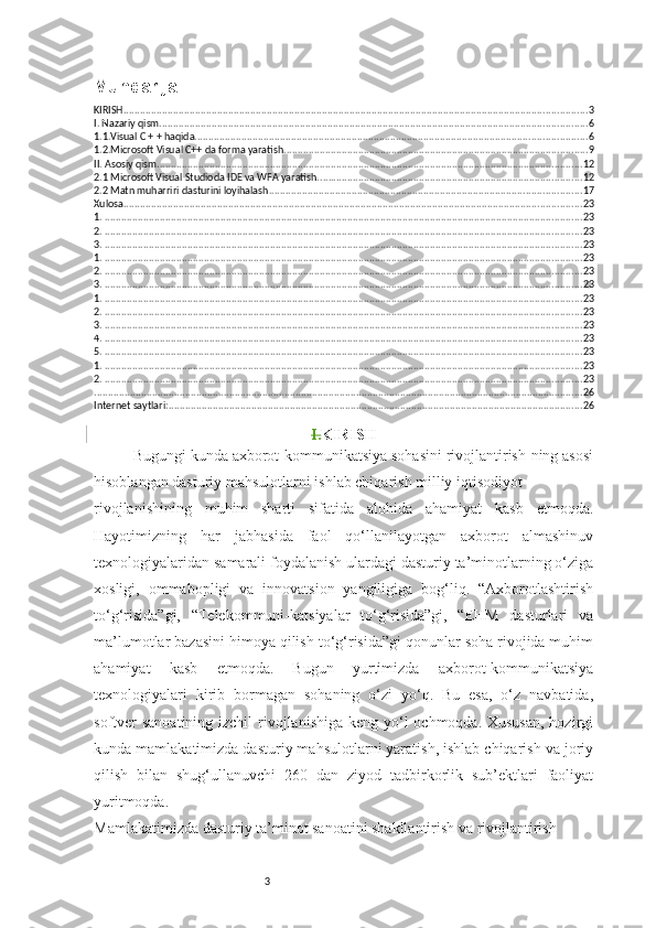 3Mundarija
KIRISH ........................................................................................................................................................................ 3
I. Nazariy qism ........................................................................................................................................................... 6
1.1.Visual C + + haqida .............................................................................................................................................. 6
1.2.Microsoft Visual C++ da forma yaratish .............................................................................................................. 9
II. Asosiy qism .......................................................................................................................................................... 12
2.1 Microsoft Visual Studioda IDE va WFA yaratish. ............................................................................................... 12
2.2 Matn muharriri dasturini loyihalash ................................................................................................................. 17
Xulosa ...................................................................................................................................................................... 23
1.  ............................................................................................................................................................................. 23
2.  ............................................................................................................................................................................. 23
3.  ............................................................................................................................................................................. 23
1.  ............................................................................................................................................................................. 23
2.  ............................................................................................................................................................................. 23
3.  ............................................................................................................................................................................. 23
1.  ............................................................................................................................................................................. 23
2.  ............................................................................................................................................................................. 23
3.  ............................................................................................................................................................................. 23
4.  ............................................................................................................................................................................. 23
5.  ............................................................................................................................................................................. 23
1.  ............................................................................................................................................................................. 23
2.  ............................................................................................................................................................................. 23
................................................................................................................................................................................. 26
Internet saytlari: ...................................................................................................................................................... 26
I. KIRISH
Bugungi kunda axborot-kommunikatsiya sohasini rivojlantirish-ning asosi
hisoblangan dasturiy mahsulotlarni ishlab chiqarish milliy iqtisodiyot 
rivojlanishining   muhim   sharti   sifatida   alohida   ahamiyat   kasb   etmoqda.
Hayotimizning   har   jabhasida   faol   qo‘llanilayotgan   axborot   almashinuv
texnologiyalaridan samarali foydalanish ulardagi dasturiy ta’minotlarning o‘ziga
xosligi,   ommabopligi   va   innovatsion   yangiligiga   bog‘liq.   “Axborotlashtirish
to‘g‘risida”gi,   “Telekommuni-katsiyalar   to‘g‘risida”gi,   “EHM   dasturlari   va
ma’lumotlar bazasini himoya qilish to‘g‘risida”gi qonunlar soha rivojida muhim
ahamiyat   kasb   etmoqda.   Bugun   yurtimizda   axborot-kommunikatsiya
texnologiyalari   kirib   bormagan   sohaning   o‘zi   yo‘q.   Bu   esa,   o‘z   navbatida,
softver sanoatining izchil  rivojlanishiga keng yo‘l  ochmoqda. Xususan, hozirgi
kunda mamlakatimizda dasturiy mahsulotlarni yaratish, ishlab chiqarish va joriy
qilish   bilan   shug‘ullanuvchi   260   dan   ziyod   tadbirkorlik   sub’ektlari   faoliyat
yuritmoqda. 
Mamlakatimizda dasturiy ta’minot sanoatini shakllantirish va rivojlantirish  