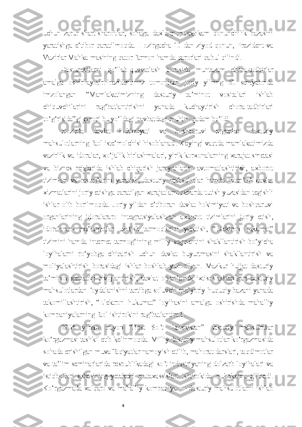 4uchun   zarur   shart-sharoitlar,   sohaga   daxldor   mustahkam   qonunchilik   bazasini
yaratishga   e’tibor   qaratilmoqda.   Hozirgacha   10   dan   ziyod   qonun,   Prezident   va
Vazirlar Mahka-masining qator farmon hamda qarorlari qabul qilindi. 
Dasturchilarni   qo‘llab-quvvatlash   borasida   muntazam   chora-tadbirlar
amalga   oshirilayotir.Prezidentimiz   tomonidan   joriy   yilning   20   sentyabrida
imzolangan   “Mamlakatimizning   dasturiy   ta’minot   vositalari   ishlab
chiquvchilarini   rag‘batlantirishni   yanada   kuchaytirish   chora-tadbirlari
to‘g‘risida”gi qarori bu yo‘ldagi navbatdagi muhim qadam bo‘ldi. 
Hozirda   davlat   hokimiyati   va   boshqaruvi   organlari   dasturiy
mahsulotlarning faol iste’molchisi hisoblanadi. Keyingi vaqtda mamlakatimizda
vazirlik va idoralar, xo‘jalik birlashmalari, yirik korxonalarning xarajat smetasi
va   biznes   rejalarida   ishlab   chiqarish   jarayonlarini   avtomatlashtirish,   axborot
tizimlari   va   resurslarini   yaratish,   dasturiy   mahsulotlar   hamda   interfaol   davlat
xizmatlarini joriy etishga qaratilgan xarajatlarni nazarda tutish yuzasidan tegishli
ishlar   olib   borilmoqda.   Joriy   yildan   e’tiboran   davlat   hokimiyati   va   boshqaruvi
organlarining   idoralararo   integratsiyalashgan   axborot   tizimlarini   joriy   etish,
idoralararo   ma’lumotlar   uzatish   tarmoqlarini   yaratish,   “Elektron   hukumat”
tizimini   hamda   internet   tarmog‘ining   milliy   segmentini   shakllantirish   bo‘yicha
loyihalarni   ro‘yobga   chiqarish   uchun   davlat   buyurtmasini   shakllantirish   va
moliyalashtirish   borasidagi   ishlar   boshlab   yuborilgan.   Mazkur   hujjat   dasturiy
ta’minot   sanoatini   rivojlantirish,   davlat   organlarida   ixtisoslashtirilgan   dasturiy
mahsulotlardan foydalanishni tartibga soluvchi me’yoriy-huquqiy bazani yanada
takomillashtirish,   “Elektron   hukumat”   loyihasini   amalga   oshirishda   mahalliy
kompaniyalarning faol ishtirokini rag‘batlantiradi. 
2006   yildan   buyon   “Best   Soft   Uzbekistan”   dasturiy   mahsulotlar
ko‘rgazmasi tashkil etib kelinmoqda. Milliy dasturiy mahsulotlar ko‘rgazmasida
sohada erishilgan muvaffaqiyatlar namoyish etilib, mahorat darslari, taqdimotlar
va ta’lim seminarlarida respublikadagi soft industriyaning dolzarb loyihalari va
istiqbollari   sohasining   yetakchi   mutaxassislari   ishtirokida   muhokama   qilinadi.
Ko‘rgazmada   xalqaro   va   mahalliy   kompaniya   —   dasturiy   mahsulotlarni   ishlab 