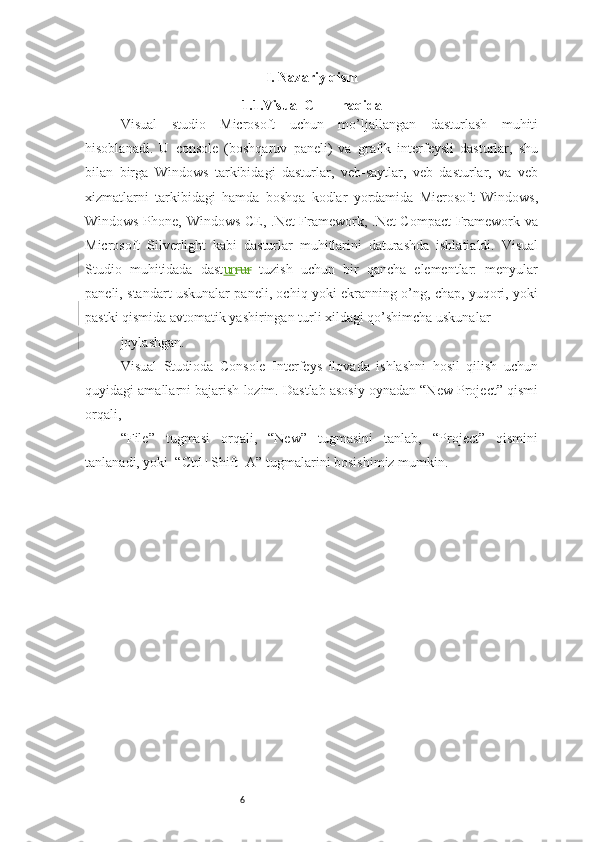 6 I. Nazariy qism
1.1.Visual C + + haqida
Visual   studio   Microsoft   uchun   mo’ljallangan   dasturlash   muhiti
hisoblanadi.   U   console   (boshqaruv   paneli)   va   grafik   interfeysli   dasturlar,   shu
bilan   birga   Windows   tarkibidagi   dasturlar,   veb-saytlar,   veb   dasturlar,   va   veb
xizmatlarni   tarkibidagi   hamda   boshqa   kodlar   yordamida   Microsoft   Windows,
Windows Phone, Windows CE, .Net Framework, .Net Compact Framework va
Microsoft   Silverlight   kabi   dasturlar   muhitlarini   daturashda   ishlatialdi.   Visual
Studio   muhitidada   dast ur rur   tuzish   uchun   bir   qancha   elementlar:   menyular
paneli, standart uskunalar paneli, ochiq yoki ekranning o’ng, chap, yuqori, yoki
pastki qismida avtomatik yashiringan turli xildagi qo’shimcha uskunalar 
joylashgan. 
Visual   Studioda   Console   Interfeys   ilovada   ishlashni   hosil   qilish   uchun
quyidagi amallarni bajarish lozim. Dastlab asosiy oynadan “New Project” qismi
orqali, 
“File”   tugmasi   orqali,   “New”   tugmasini   tanlab,   “Project”   qismini
tanlanadi, yoki  “Ctrl+Shift+A” tugmalarini bosishimiz mumkin. 