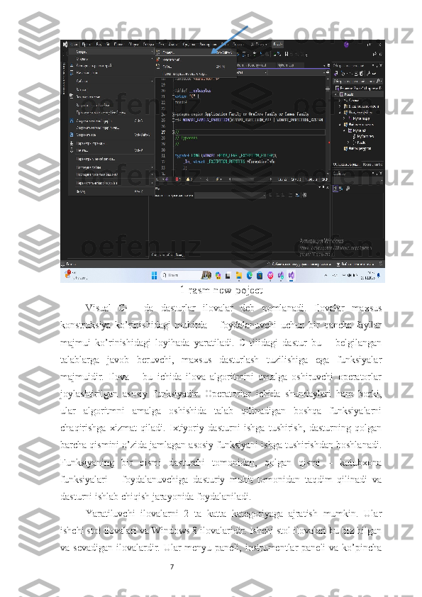 7 1-rasm new poject
Visual   C++   da   dasturlar   ilovalar   deb   nomlanadi.   Ilovalar   maxsus
konstruksiya   ko’rinishidagi   muhitda   –   foydalanuvchi   uchun   bir   qancha   fayllar
majmui   ko’rinishidagi   loyihada   yaratiladi.   C   tilidagi   dastur   bu   –   belgilangan
talablarga   javob   beruvchi,   maxsus   dasturlash   tuzilishiga   ega   funksiyalar
majmuidir.   Ilova   –   bu   ichida   ilova   algoritmini   amalga   oshiruvchi   operatorlar
joylashtirilgan   asosiy   funksiyadir.   Operatorlar   ichida   shundaylari   ham   borki,
ular   algoritmni   amalga   oshishida   talab   qilinadigan   boshqa   funksiyalarni
chaqirishga   xizmat   qiladi.   Ixtiyoriy   dasturni   ishga   tushirish,   dasturning   qolgan
barcha qismini o’zida jamlagan asosiy funksiyani ishga tushirishdan boshlanadi.
Funksiyaning   bir   qismi   dasturchi   tomonidan,   qolgan   qismi   –   kutubxona
funksiyalari   –   foydalanuvchiga   dasturiy   muhit   tomonidan   taqdim   qilinadi   va
dasturni ishlab chiqish jarayonida foydalaniladi. 
Yaratiluvchi   ilovalarni   2   ta   katta   kategoriyaga   ajratish   mumkin.   Ular
ishchi stol ilovalari va Windows 8 ilovalaridir. Ishchi stol ilovalari bu biz bilgan
va sevadigan  ilovalardir. Ular  menyu paneli, instrumentlar paneli  va ko’pincha 