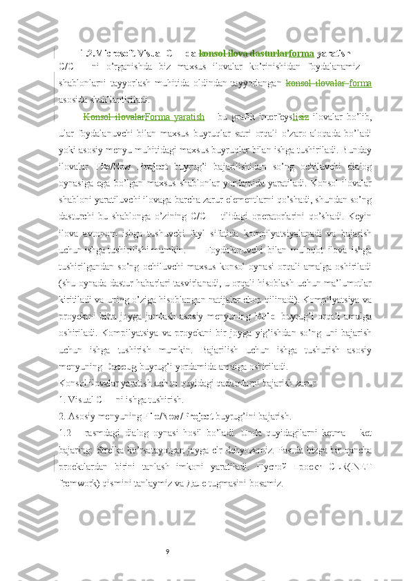 91.2.Microsoft Visual C++ da  konsol ilova dasturlar forma  yaratish
C/C++   ni   o’rganishda   biz   maxsus   ilovalar   ko’rinishidan   foydalanamiz   –
shablonlarni   tayyorlash   muhitida   oldindan   tayyorlangan   konsol   ilovalar   forma
asosida shakllantiriladi. 
Konsol   ilovalar Forma   yaratish   –   bu   grafik   interfeys li siz   ilovalar   bo’lib,
ular   foydalanuvchi   bilan   maxsus   buyruqlar   satri   orqali   o’zaro   aloqada   bo’ladi
yoki asosiy menyu muhitidagi maxsus buyruqlar bilan ishga tushiriladi. Bunday
ilovalar   File/New   Project   buyrug’i   bajarilishidan   so’ng   ochiluvchi   dialog
oynasiga   ega   bo’lgan   maxsus   shablonlar   yordamida   yaratiladi.   Konsol   ilovalar
shabloni yaratiluvchi ilovaga barcha zarur elementlarni qo’shadi, shundan so’ng
dasturchi   bu   shablonga   o’zining   C/C++   tilidagi   operatorlarini   qo’shadi.   Keyin
ilova   avtonom   ishga   tushuvchi   fayl   sifatida   kompilyatsiyalanadi   va   bajarish
uchun ishga tushirilishi mumkin.  Foydalanuvchi   bilan   muloqot   ilova   ishga
tushirilgandan   so’ng   ochiluvchi   maxsus   konsol   oynasi   orqali   amalga   oshiriladi
(shu oynada dastur habarlari tasvirlanadi, u orqali hisoblash uchun ma’lumotlar
kiritiladi va uning o’ziga hisoblangan natijalar chop qilinadi). Kompilyatsiya va
proyektni   bitta   joyga   jamlash   asosiy   menyuning   Build   buyrug’i   orqali   amalga
oshiriladi.   Kompilyatsiya   va   proyektni   bir   joyga   yig’ishdan   so’ng   uni   bajarish
uchun   ishga   tushirish   mumkin.   Bajarilish   uchun   ishga   tushurish   asosiy
menyuning  Debbug  buyrug’i yordamida amalga oshiriladi. 
Konsol ilovalar yaratish uchun quyidagi qadamlarni bajarish zarur: 
1. Visual C++ ni ishga tushirish. 
2. Asosiy menyuning  File/New/Project  buyrug’ini bajarish. 
1.2   –   rasmdagi   dialog   oynasi   hosil   bo’ladi.   Unda   quyidagilarni   ketma   –   ket
bajaring: Strelka ko’rsatayotgan joyga clr debyozamiz. Pastda bizga bir qancha
proektlardan   birini   tanlash   imkoni   yaratiladi.   Пустой   проект   CLR(.NET
fremwork) qismini tanlaymiz va  Дале  tugmasini bosamiz. 