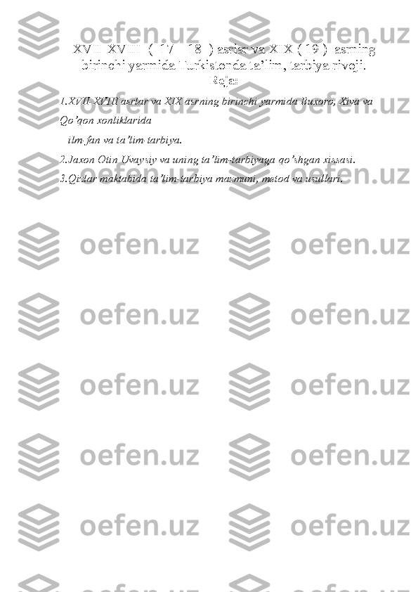 XVII-XVIII  (  17 – 18  ) asrlar va XIX ( 19 )  asrning
birinchi yarmida Turkistonda ta’lim, tarbiya rivoji. 
Reja:
1.XVII-XVIII asrlar va XIX asrning birinchi yarmida Buxoro, Xiva va 
Q o’ q on xonliklarida 
   ilm-fan va ta’lim-tarbiya.
2.Jaxon Otin  U vaysiy va uning ta’lim-tarbiyaga  q o’shgan xissasi.
3. Q izlar maktabida ta’lim-tarbiya mazmuni, metod va   usullari. 