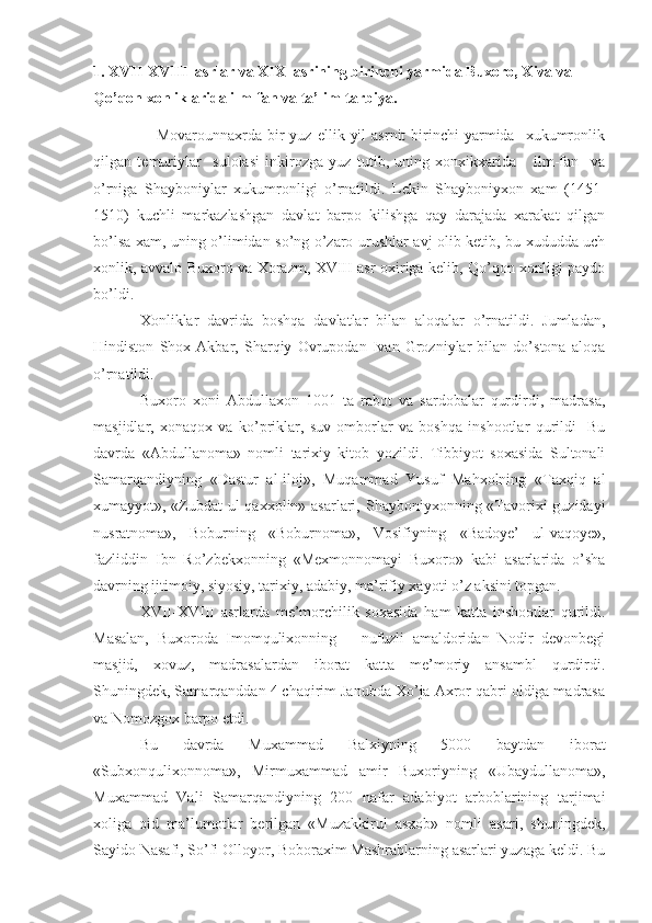 1. XVII-XVIII  asrlar va XIX  asrining birinchi yarmida Buxoro, Xiva va 
Qo’qon xonliklarida ilm-fan va ta’lim-tarbiya.
      Movarounnaxrda  bir  yuz   ellik  yil  asrnit  birinchi   yarmida    xukumronlik
qilgan   temuriylar     sulolasi   inkirozga   yuz   tutib,   uning   xonxikxarida       ilm-fan     va
o’rniga   Shayboniylar   xukumronligi   o’rnatildi.   Lekin   Shayboniyxon   xam   (1451-
1510)   kuchli   markazlashgan   davlat   barpo   kilishga   qay   darajada   xarakat   qilgan
bo’lsa xam, uning o’limidan so’ng o’zaro urushlar avj olib ketib, bu xududda uch
xonlik, avvalo Buxoro va Xorazm, XVIII asr oxiriga kelib, Qo’qon xonligi paydo
bo’ldi.
Xonliklar   davrida   boshqa   davlatlar   bilan   aloqalar   o’rnatildi.   Jumladan,
Hindiston   Shox   Akbar,   Sharqiy   Ovrupodan   Ivan   Grozniylar   bilan   do’stona   aloqa
o’rnatildi.
Buxoro   xoni   Abdullaxon   1001   ta   rabot   va   sardobalar   qurdirdi,   madrasa,
masjidlar,   xonaqox   va   ko’priklar,   suv   omborlar   va   boshqa   inshootlar   qurildi-   Bu
davrda   «Abdullanoma»   nomli   tarixiy   kitob   yozildi.   Tibbiyot   soxasida   Sultonali
Samarqandiyning   «Dastur   al-iloj»,   Muqammad   Yusuf   Mahxolning   «Taxqiq   al
xumayyot», «Zubdat ul-qaxxolin» asarlari, Shayboniyxonning «Tavorixi  guzidayi
nusratnoma»,   Boburning   «Boburnoma»,   Vosifiyning   «Badoye’   ul-vaqoye»,
fazliddin   Ibn   Ro’zbekxonning   «Mexmonnomayi   Buxoro»   kabi   asarlarida   o’sha
davrning ijtimoiy, siyosiy, tarixiy, adabiy, ma’rifiy xayoti o’z aksini topgan.
XVII-XVIII   asrlarda   me’morchilik   soxasida   ham   katta   inshootlar   qurildi.
Masalan,   Buxoroda   Imomqulixonning       nufuzli   amaldoridan   Nodir   devonbegi
masjid,   xovuz,   madrasalardan   iborat   katta   me’moriy   ansambl   qurdirdi.
Shuningdek, Samarqanddan 4 chaqirim Janubda Xo’ja Axror qabri oldiga madrasa
va Nomozgox barpo etdi.
Bu   davrda   Muxammad   Balxiyning   5000   baytdan   iborat
«Subxonqulixonnoma»,   Mirmuxammad   amir   Buxoriyning   «Ubaydullanoma»,
Muxammad   Vali   Samarqandiyning   200   nafar   adabiyot   arboblarining   tarjimai
xoliga   oid   ma’lumotlar   berilgan   «Muzakkirul   asxob»   nomli   asari,   shuningdek,
Sayido Nasafi, So’fi Olloyor, Boboraxim Mashrablarning asarlari yuzaga keldi. Bu 