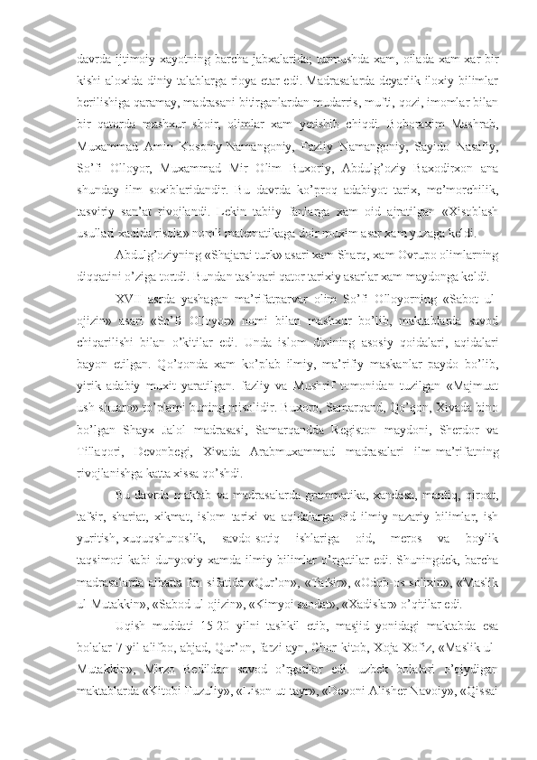 davrda ijtimoiy xayotning barcha jabxalarida; turmushda xam, oilada xam xar bir
kishi aloxida diniy talablarga rioya etar edi. Madrasalarda deyarlik iloxiy bilimlar
berilishiga qaramay, madrasani bitirganlardan mudarris, mufti, qozi, imomlar bilan
bir   qatorda   mashxur   shoir,   olimlar   xam   yetishib   chiqdi.   Boboraxim   Mashrab,
Muxammad   Amin   Kosoniy-Namangoniy,   Fazliy   Namangoniy,   Sayido   Nasafiy,
So’fi   Olloyor,   Muxammad   Mir   Olim   Buxoriy,   Abdulg’oziy   Baxodirxon   ana
shunday   ilm   soxiblaridandir.   Bu   davrda   ko’proq   adabiyot   tarix,   me’morchilik,
tasviriy   san’at   rivojlandi.   Lekin   tabiiy   fanlarga   xam   oid   ajratilgan   «Xisoblash
usullari xaqida risola» nomli matematikaga doir muxim asar xam yuzaga keldi.
Abdulg’oziyning «Shajarai turk» asari xam Sharq, xam Ovrupo olimlarning
diqqatini o’ziga tortdi. Bundan tashqari qator tarixiy asarlar xam maydonga keldi.
XVII   asrda   yashagan   ma’rifatparvar   olim   So’fi   Olloyorning   «Sabot   ul-
ojizin»   asari   «So’fi   Olloyor»   nomi   bilan   mashxur   bo’lib,   maktablarda   savod
chiqarilishi   bilan   o’kitilar   edi.   Unda   islom   dinining   asosiy   qoidalari,   aqidalari
bayon   etilgan.   Qo’qonda   xam   ko’plab   ilmiy,   ma’rifiy   maskanlar   paydo   bo’lib,
yirik   adabiy   muxit   yaratilgan.   fazliy   va   Mushrif   tomonidan   tuzilgan   «Majmuat
ush-shuaro» to’plami buning misolidir. Buxoro, Samarqand, Qo’qon, Xivada bino
bo’lgan   Shayx   Jalol   madrasasi,   Samarqandda   Registon   maydoni,   Sherdor   va
Tillaqori,   Devonbegi,   Xivada   Arabmuxammad   madrasalari   ilm-ma’rifatning
rivojlanishga katta xissa qo’shdi.
Bu   davrda   maktab   va   madrasalarda   grammatika,   xandasa,   mantiq,   qiroat,
tafsir,   shariat,   xikmat,   islom   tarixi   va   aqidalarga   oid   ilmiy-nazariy   bilimlar,   ish
yuritish, xuquqshunoslik,       savdo-sotiq       ishlariga       oid,       meros       va       boylik
taqsimoti   kabi   dunyoviy   xamda   ilmiy   bilimlar   o’rgatilar   edi.   Shuningdek,   barcha
madrasalarda albatta fan sifatida «Qur’on», «Tafsir», «Odob-os-solixin», «Maslik
ul-Mutakkin», «Sabod ul-ojizin», «Kimyoi saodat», «Xadislar» o’qitilar edi.
Uqish   muddati   15-20   yilni   tashkil   etib,   masjid   yonidagi   maktabda   esa
bolalar 7 yil alifbo, abjad, Qur’on, farzi ayn, Chor kitob, Xoja Xofiz, «Maslik ul-
Mutakkin»,   Mirzo   Bedildan   savod   o’rgatilar   edi.   uzbek   bolalari   o’qiydigan
maktablarda «Kitobi Fuzuliy», «Lison ut-tayr», «Devoni Alisher Navoiy», «Qissai 