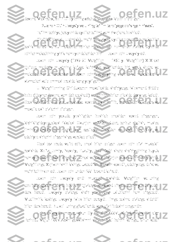 devona Mashrab», So’fi Olloyorning «Sabot ul-ojizin» kitobi o’qitilgan.
2.Jahon Otin Uvaysiy va uning ta’lim-tarbiyaga qo’shgan hissasi.
Ta’lim-tarbiya jarayonida ayollar ta’limi xam rivojlana boshladi.
Cho’iian hissasi. Uqimishli, ma’rifatli, ziyoli ayollar tomonidan maktablar
tashkil   etiladi   va   bu   maktablar   otinlar   maktabi   deb   nomlandi.   o’zbek   diyorida
otinlar maktabining yirik namoyondalaridan biri — Jaxon otin Uvaysiy edi.
Jaxon   otin   Uvaysiy   (1789-90   Marg’ilon   —   1850   y.   Marg’ilon)-XIX   asr
Qo’qon   madaniy   muxitning   ko’zga   ko’ringan   vakillaridan   biri   yetuk   shoira   va
maktabdor   muallimalardandir.   Jaxon   otin   Uvaysiyning   she’rlar   va   maktabdorlik
xizmatlari xalq ommasi orasida keng yoyilgan.
U   Marg’ilonning   Childuxtaron   maxallasida   she’riyatga   ixlosmand   Siddiq
bobo (Qaynar devona xam deb atashadi) va Chinni bibilar oilasida dunyoga keladi.
Otasi   kosibchilik   qilgan,   onasi   esa   savodli   ayol   bo’lib,   maktabdorlik   qilgan   va
maxalla axli qizlarini o’qitgan.
Jaxon   otin   yasuda   yoshligidan   boshlab   onasidan   savod   o’rgangan,
kichikligidayoq   akasi   ikkalasi   Oxunjon   xofizdan   dutor,   tanbur   chalish,   musiqa
ilmining   amaliy   tomonlarini   xam   egallaydi.   Otasidan   esa   arab,   fors   tillari   va
adabiyot sirlarini o’rganishga xarakat qiladi.
Otasi   tez   orada   vafot   etib,   onasi   bilan   qolgan   Jaxon   otin   o’zi   mustakil
ravishda   Xofiz,   Jomiy,   Navoiy,   Fuzuliy,   Bedil   kabi   sharq   she’riyatining   buyuk
namoyondalari ijodini o’rganadi. Onasi va akasi Oxunjon Jaxon otinni 17 yoshida
Marg’ilonga Xojixon ismli kishiga uzatadilar. Xojixon savodli, adabiyotga do’st va
ma’rifatli inson edi. Jaxon otin undan ikki farzand ko’radi.
Jaxon     otin     Uvaysiy     endi     mustaqil     ravishda     Marg’ilon     va   uning
atrofidagi  qizlarni  o’qita boshladi.  Qizlarga xat-savod  o’rgatadi. Ilmiy musiqadan
dars   beradi.   Uvaysiy   qizlarga   she’r   yozishning   uslublarini   ham   o’rgatadi.
Muallimlik   kasbiga   Uvaysiy   ixlos   bilan   qaraydi.   Ilmga   tashna   qizlarga   sidqidil
bilan dars beradi. Bu xol  uning g’azallarida xam o’z ifodasini topgandir:
Uchradi   kaydin   menga,   chun   Oy   ila   Kun   ikkisi,   Ko’rdam   ahvolini   alar
Farhodu   Majun   ikkisi.Zexni   gavvosimni   soldim   fazal   bahrin   ka’riga,   Chun   sadaf 