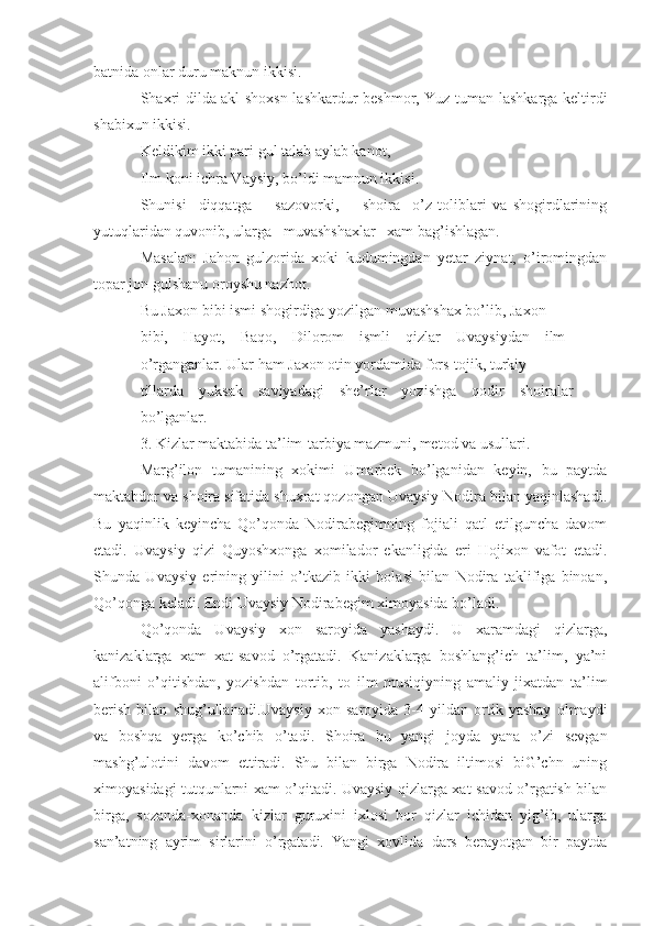 batnida onlar duru maknun ikkisi.
Shaxri dilda akl shoxsn lashkardur beshmor, Yuz tuman lashkarga keltirdi
shabixun ikkisi.
Keldikim ikki pari gul talab aylab kanot,
Ilm koni ichra Vaysiy, bo’ldi mamnun ikkisi.
Shunisi     diqqatga         sazovorki,         shoira     o’z   toliblari   va   shogirdlarining
yutuqlaridan quvonib, ularga   muvashshaxlar   xam bag’ishlagan. 
Masalan:   Jahon   gulzorida   xoki   kudumingdan   yetar   ziynat,   o’iromingdan
topar jon gulshanu oroyshu nazhot.
Bu Jaxon bibi ismi shogirdiga yozilgan muvashshax bo’lib, Jaxon
bibi,    Hayot,    Baqo,    Dilorom    ismli    qizlar    Uvaysiydan    ilm
o’rganganlar. Ular ham Jaxon otin yordamida fors-tojik, turkiy
tillarda    yuksak    saviyadagi    she’rlar    yozishga    qodir    shoiralar
bo’lganlar.
3. Kizlar maktabida ta’lim -tarbiya mazmuni, metod va usullari.
Marg’ilon   tumanining   xokimi   Umarbek   bo’lganidan   keyin,   bu   paytda
maktabdor va shoira sifatida shuxrat qozongan Uvaysiy Nodira bilan yaqinlashadi.
Bu   yaqinlik   keyincha   Qo’qonda   Nodirabegimning   fojiali   qatl   etilguncha   davom
etadi.   Uvaysiy   qizi   Quyoshxonga   xomilador   ekanligida   eri   Hojixon   vafot   etadi.
Shunda   Uvaysiy   erining   yilini   o’tkazib   ikki   bolasi   bilan   Nodira   taklifiga   binoan,
Qo’qonga keladi. Endi Uvaysiy Nodirabegim ximoyasida bo’ladi.
Qo’qonda   Uvaysiy   xon   saroyida   yashaydi.   U   xaramdagi   qizlarga,
kanizaklarga   xam   xat-savod   o’rgatadi.   Kanizaklarga   boshlang’ich   ta’lim,   ya’ni
alifboni   o’qitishdan,   yozishdan   tortib,   to   ilm   musiqiyning   amaliy   jixatdan   ta’lim
berish   bilan   shug’ullanadi.Uvaysiy   xon   saroyida   3-4   yildan   ortik   yashay   olmaydi
va   boshqa   yerga   ko’chib   o’tadi.   Shoira   bu   yangi   joyda   yana   o’zi   sevgan
mashg’ulotini   davom   ettiradi.   Shu   bilan   birga   Nodira   iltimosi   biG’chn   uning
ximoyasidagi tutqunlarni xam o’qitadi. Uvaysiy qizlarga xat-savod o’rgatish bilan
birga,   sozanda-xonanda   kizlar   guruxini   ixlosi   bor   qizlar   ichidan   yig’ib,   ularga
san’atning   ayrim   sirlarini   o’rgatadi.   Yangi   xovlida   dars   berayotgan   bir   paytda 