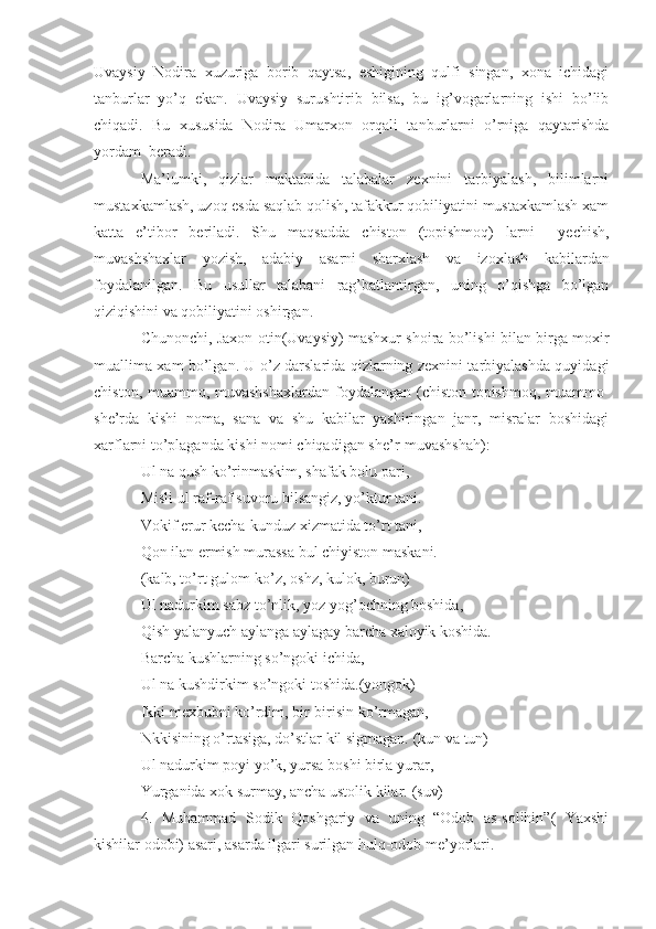 Uvaysiy   Nodira   xuzuriga   borib   qaytsa,   eshigining   qulfi   singan,   xona   ichidagi
tanburlar   yo’q   ekan.   Uvaysiy   surushtirib   bilsa,   bu   ig’vogarlarning   ishi   bo’lib
chiqadi.   Bu   xususida   Nodira   Umarxon   orqali   tanburlarni   o’rniga   qaytarishda
yordam  beradi.
Ma’lumki,   qizlar   maktabida   talabalar   zexnini   tarbiyalash,   bilimlarni
mustaxkamlash, uzoq esda saqlab qolish, tafakkur qobiliyatini mustaxkamlash xam
katta   e’tibor   beriladi.   Shu   maqsadda   chiston   (topishmoq)   larni     yechish,
muvashshaxlar   yozish,   adabiy   asarni   sharxlash   va   izoxlash   kabilardan
foydalanilgan.   Bu   usullar   talabani   rag’batlantirgan,   uning   o’qishga   bo’lgan
qiziqishini va qobiliyatini oshirgan.
Chunonchi, Jaxon otin(Uvaysiy) mashxur shoira bo’lishi bilan birga moxir
muallima xam bo’lgan. U o’z darslarida qizlarning zexnini tarbiyalashda quyidagi
chiston, muammo, muvashshaxlardan  foydalangan (chiston-topishmoq, muammo-
she’rda   kishi   noma,   sana   va   shu   kabilar   yashiringan   janr,   misralar   boshidagi
xarflarni to’plaganda kishi nomi chiqadigan she’r-muvashsha h ):
Ul na  q ush ko’rinmaskim,  sh afak bolu pari,
Misli ul raf-raf suvoru bilsangiz, yo’ktur tani.
Vokif erur kecha-kunduz xizmatida to’rt tani,
Q on ilan ermish murassa bul chiyiston maskani.
(kalb, to’rt gulom-ko’z, oshz, kulok, burun)
Ul nadurkim sabz to’nlik, yoz yo g’ ochning boshida,
Q ish yalanyuch aylanga aylagay barcha xaloyik koshida.
Barcha kushlarning so’ngoki ichida,
Ul na kushdirkim so’ngoki toshida.(yongok)
Ikki mexbubni ko’rdim, bir-birisin ko’rmagan,
Nkkisining o’rtasiga, do’stlar kil sigmagan.   (kun va tun)
Ul nadurkim poyi yo’k, yursa boshi birla yurar,
Yurganida xok surmay, ancha ustolik kilar.  (suv)
4.   Muhammad   Sodik   Qoshgariy   va   uning   “Odob   as-solihin”(   Yaxshi
kishilar odobi) asari, asarda ilgari surilgan hulq-odob me’yorlari. 