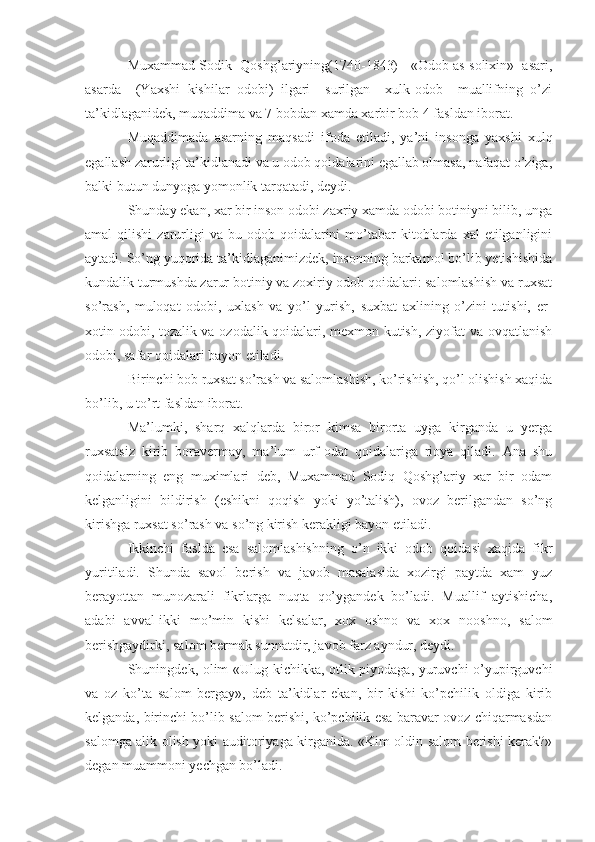 Muxammad Sodik  Qoshg’ariyning(1740-1843)   «Odob as-solixin»  asari,
asarda     (Yaxshi   kishilar   odobi)   ilgari     surilgan     xulk-odob     muallifning   o’zi
ta’kidlaganidek, muqaddima va 7 bobdan xamda xarbir bob 4 fasldan iborat.
Muqaddimada   asarning   maqsadi   ifoda   etiladi,   ya’ni   insonga   yaxshi   xulq
egallash zarurligi ta’kidlanadi va u odob qoidalarini egallab olmasa, nafaqat o’ziga,
balki butun dunyoga yomonlik tarqatadi, deydi.
Shunday ekan, xar bir inson odobi zaxriy xamda odobi botiniyni bilib, unga
amal   qilishi  zarurligi  va   bu  odob  qoidalarini  mo’tabar  kitoblarda  xal  etilganligini
aytadi. So’ng yuqorida ta’kidlaganimizdek, insonning barkamol bo’lib yetishishida
kundalik turmushda zarur botiniy va zoxiriy odob qoidalari: salomlashish va ruxsat
so’rash,   muloqat   odobi,   uxlash   va   yo’l   yurish,   suxbat   axlining   o’zini   tutishi,   er-
xotin odobi, tozalik va ozodalik qoidalari, mexmon kutish, ziyofat va ovqatlanish
odobi, safar qoidalari bayon etiladi.
Birinchi bob ruxsat so’rash va salomlashish, ko’rishish, qo’l olishish xaqida
bo’lib, u to’rt fasldan iborat.
Ma’lumki,   sharq   xalqlarda   biror   kimsa   birorta   uyga   kirganda   u   yerga
ruxsatsiz   kirib   boravermay,   ma’lum   urf-odat   qoidalariga   rioya   qiladi.   Ana   shu
qoidalarning   eng   muximlari   deb,   Muxammad   Sodiq   Qoshg’ariy   xar   bir   odam
kelganligini   bildirish   (eshikni   qoqish   yoki   yo’talish),   ovoz   berilgandan   so’ng
kirishga ruxsat so’rash va so’ng kirish kerakligi bayon etiladi.
Ikkinchi   faslda   esa   salomlashishning   o’n   ikki   odob   qoidasi   xaqida   fikr
yuritiladi.   Shunda   savol   berish   va   javob   masalasida   xozirgi   paytda   xam   yuz
berayottan   munozarali   fikrlarga   nuqta   qo’ygandek   bo’ladi.   Muallif   aytishicha,
adabi   avval-ikki   mo’min   kishi   kelsalar,   xox   oshno   va   xox   nooshno,   salom
berishgaydirki, salom bermak sunnatdir, javob farz ayndur, deydi.
Shuningdek, olim «Ulug kichikka, otlik piyodaga, yuruvchi o’yupirguvchi
va   oz   ko’ta   salom   bergay»,   deb   ta’kidlar   ekan,   bir   kishi   ko’pchilik   oldiga   kirib
kelganda, birinchi bo’lib salom berishi, ko’pchilik esa baravar ovoz chiqarmasdan
salomga alik olish yoki auditoriyaga kirganida. «Kim oldin salom berishi kerak?»
degan muammoni yechgan bo’ladi. 