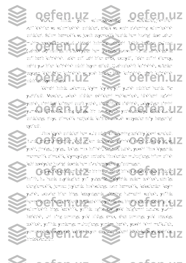 Mazkur      bobda     yana     salomlashishdagi     xatti-xarakatlar, jismonan
zaif   kishilar   va   salomlashish   qoidalari,   erkak   va   xotin-qizlarning   salomlashish
qoidalari.   Salom   bermaslik   va   javob   qaytmaslik   haqida   ham   hozirgi   davr   uchun
muhim   tavsiyalar   mavjud.   Birinchi   bobning   uchinchi   faslida   berilgan   muloqot
(uchrashuv)   odobiga   oid   tavsiyalar   ham   diqqatga   sazovor.   Bunda   uchrashganda
qo’l berib ko’rishish. Lekin qo’l uchi bilan emas,   astoydil,   lekin qo’lni silamay,
ochiq yuz bilan ko’rishish odobi bayon etiladi. Quchoqlashib ko’rishish, safardan
qaytgan   kishi   bilan   ko’rishish   va   yosh   bolalar   bilan   ko’rishish,   o’pib   ko’rishish
odoblari bayon etiladi.
Ikkinchi   bobda   uxlamoq,   kiyim   kiyish,   yo’l   yurish   odoblari   haqida   fikr
yuritiladi.   Masalan,   uxlash   oldidan   eshiklarni   mahkamlash,   idishlarni   og’zini
yopish, o’rnidagi ko’rpani qoqib yotish, o’t, chirokni o’chirish, uxlaydigan o’rnini
yumshoq   qilmaslik,   o’ng   qo’lga   bir   oz   suyanib   yotish   tavsiya   etiladiki,   bu
qoidalarga   rioya   qilmaslik   natijasida   ko’plab   noxush   voqyealar   ro’y   berganligi
aytiladi.
Libos kiyish qoidalari ham xulq-odob koidalarning tarkibiy kismi sanaladi.
Bunda   eng   muhimlaridan   kishi   imkon   darajasida   kiyinishi   lozimligi,   kulayligi   va
yoshi,   jinsiga,   joyiga,   fasliga   mos   bo’lishi,   uni   toza   tutish,   yaxshi   libos   kiyganda
manmanlik qilmaslik, kiymaydigan ortiqcha liboslaridan muhtojlarga in’om qilish
kabi tavsiyalar hozirgi davrda ham o’z ahamiyatini yo’qotmagan.
Io’l yurish qoidalari ham har bir inson uchun bilishi zarur bo’lgan qoidalar
bo’lib,   bu   haqda   quyidagilar:   yo’l   yurganda   me’yorida   qadam   tashlash,   atrofga
alanglamaslik,   jamoat   joylarida   boshxalarga   ozor   bermaslik,   keksalardan   keyin
yurish,   ustozlar   bilan   birga   ketayotganda   ularning   hurmatini   saqlash,   yo’lida
hamrohlari bo’lsa ular bilan birga ketishlik, yo’lida esa biror kishi uchrashib qolsa,
salomlashib   birga   ketishlik,   yo’lida   og’iz   suvi   yoki   balg’amni   tupursa   yuzini
berkitish,   uni   o’ng   tomonga   yoki   oldiga   emas,   chap   tomonga   yoki   orqasiga
tashlash,   yo’lida   yordamga   muhtojlarga   yordam   berish,   yaxshi   ishni   ma’kullab,
yomon   ishdan   qaytarish   kabilar   bayon   etiladiki,   bularni   bilish   katta-yu   kichikka
birdek zarurdir. 